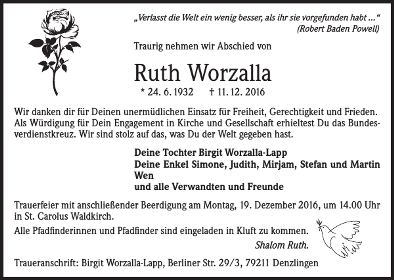 <p>„Verlasst die Welt ein wenig besser, als ihr sie vorgefunden habt ...“</p><p>(Robert Baden Powell)</p><p>Traurig nehmen wir Abschied von</p><p>Ruth Worzalla<br />* 24. 6. 1932 † 11. 12. 2016</p><p>Wir danken dir für Deinen unermüdlichen Einsatz für Freiheit, Gerechtigkeit und Frieden.<br />Als Würdigung für Dein Engagement in Kirche und Gesellschaft erhieltest Du das Bundesverdienstkreuz. Wir sind stolz auf das, was Du der Welt gegeben hast.<br />Deine Tochter Birgit Worzalla-Lapp<br />Deine Enkel Simone, Judith, Mirjam, Stefan und Martin<br />Wen<br />und alle Verwandten und Freunde<br />Trauerfeier mit anschließender Beerdigung am Montag, 19. Dezember 2016, um 14.00 Uhr<br />in St. Carolus Waldkirch.<br />Alle Pfadfinderinnen und Pfadfinder sind eingeladen in Kluft zu kommen.<br />Shalom Ruth.<br />Traueranschrift: Birgit Worzalla-Lapp, Berliner Str. 29/3, 79211 Denzlingen</p>