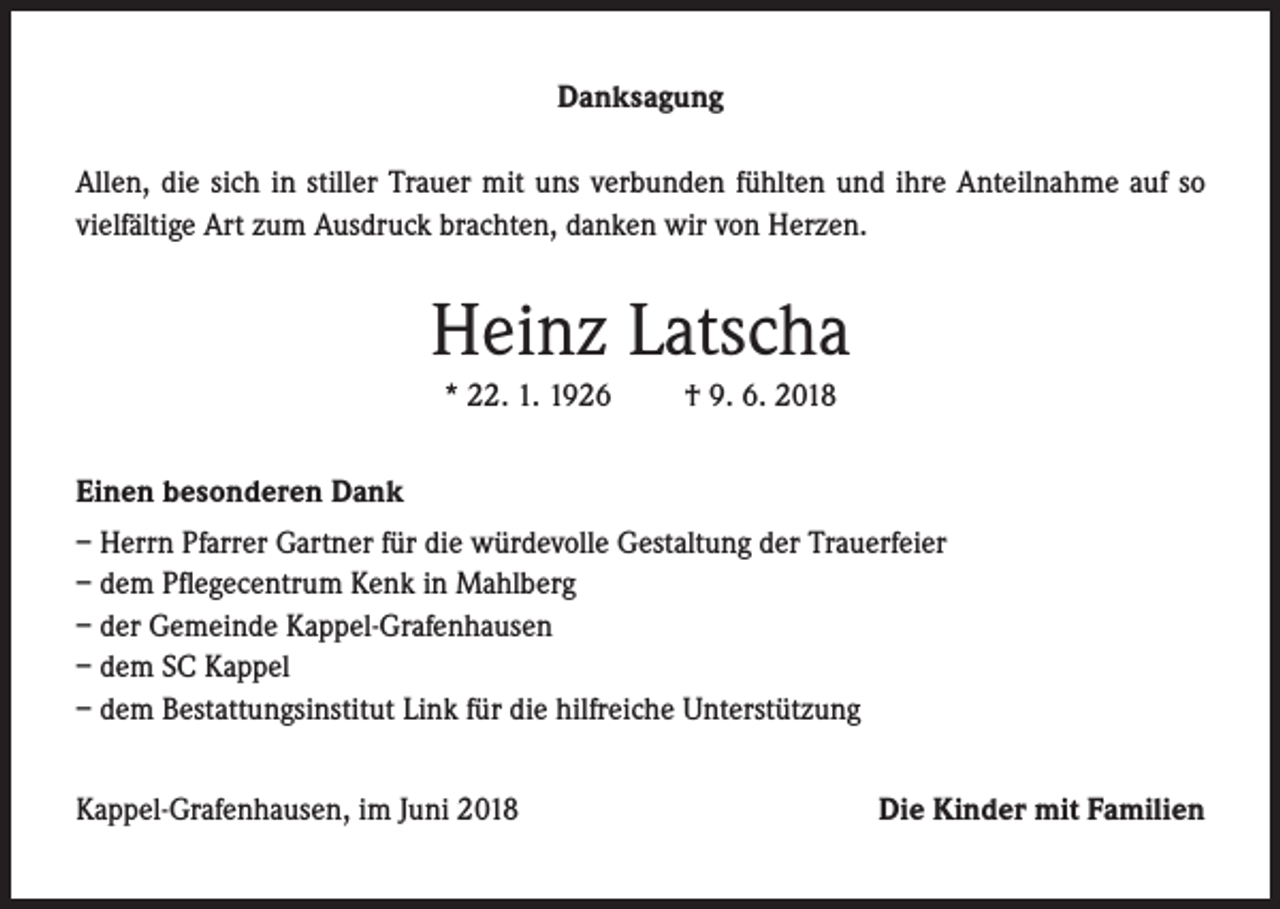 <p>Danksagung<br />Allen, die sich in stiller Trauer mit uns verbunden fühlten und ihre Anteilnahme auf so<br />vielfältige Art zum Ausdruck brachten, danken wir von Herzen.</p><p>Heinz Latscha<br />* 22. 1. 1926</p><p>† 9. 6. 2018</p><p>Einen besonderen Dank<br />– Herrn Pfarrer Gartner für die würdevolle Gestaltung der Trauerfeier<br />– dem Pflegecentrum Kenk in Mahlberg<br />– der Gemeinde Kappel-Grafenhausen<br />– dem SC Kappel<br />– dem Bestattungsinstitut Link für die hilfreiche Unterstützung<br />Kappel-Grafenhausen, im Juni 2018</p><p>Die Kinder mit Familien</p>