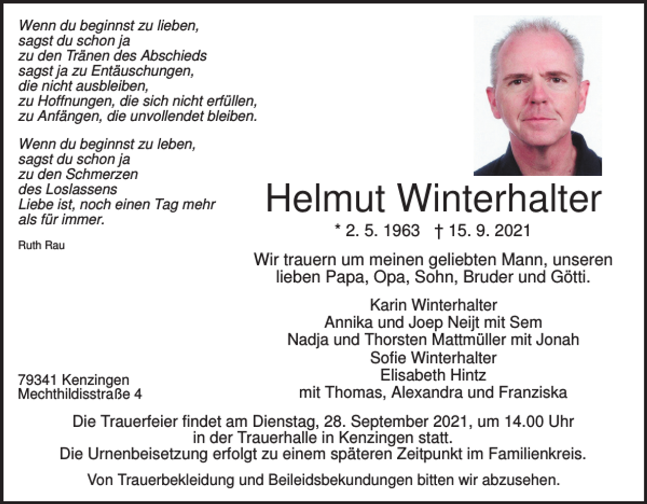 <p>Wenn du beginnst zu lieben,<br />sagst du schon ja<br />zu den Tränen des Abschieds<br />sagst ja zu Entäuschungen,<br />die nicht ausbleiben,<br />zu Hoffnungen, die sich nicht erfüllen,<br />zu Anfängen, die unvollendet bleiben.<br />Wenn du beginnst zu leben,<br />sagst du schon ja<br />zu den Schmerzen<br />des Loslassens<br />Liebe ist, noch einen Tag mehr<br />als für immer.</p><p>Helmut Winterhalter<br />* 2. 5. 1963 † 15. 9. 2021</p><p>Ruth Rau</p><p>Wir trauern um meinen geliebten Mann, unseren<br />lieben Papa, Opa, Sohn, Bruder und Götti.</p><p>79341 Kenzingen<br />Mechthildisstraße 4</p><p>Karin Winterhalter<br />Annika und Joep Neijt mit Sem<br />Nadja und Thorsten Mattmüller mit Jonah<br />Sofie Winterhalter<br />Elisabeth Hintz<br />mit Thomas, Alexandra und Franziska</p><p>Die Trauerfeier findet am Dienstag, 28. September 2021, um 14.00 Uhr<br />in der Trauerhalle in Kenzingen statt.<br />Die Urnenbeisetzung erfolgt zu einem späteren Zeitpunkt im Familienkreis.<br />Von Trauerbekleidung und Beileidsbekundungen bitten wir abzusehen.</p>