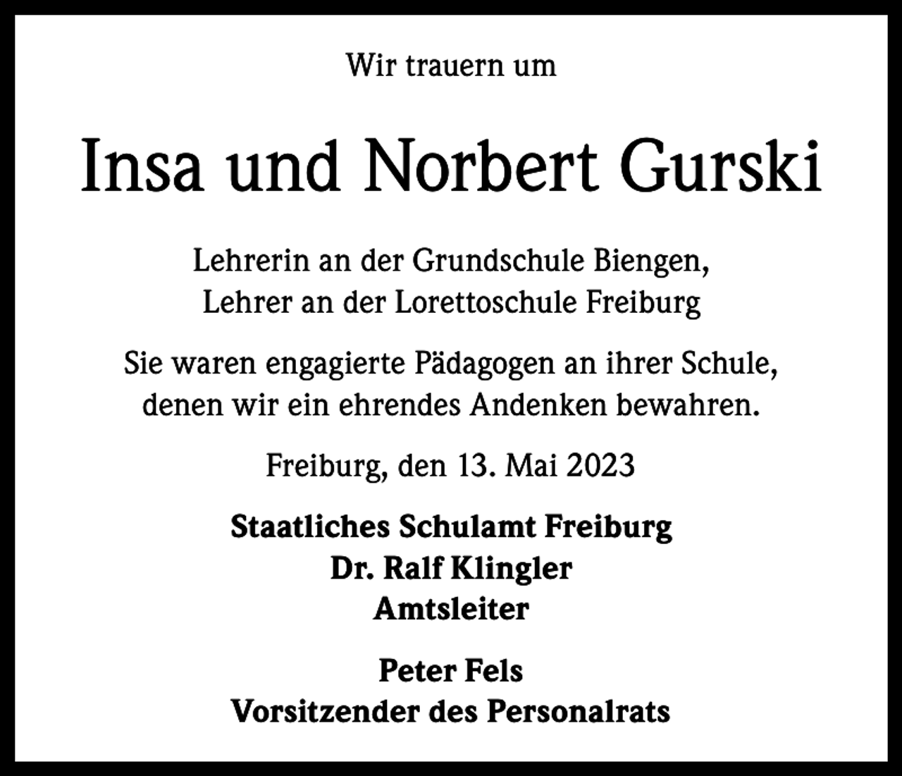 <p>Wir trauern um</p>
<p>Insa und Norbert Gurski<br />Lehrerin an der Grundschule Biengen,<br />Lehrer an der Lorettoschule Freiburg<br />Sie waren engagierte Pädagogen an ihrer Schule,<br />denen wir ein ehrendes Andenken bewahren.<br />Freiburg, den 13. Mai 2023<br />Staatliches Schulamt Freiburg<br />Dr. Ralf Klingler<br />Amtsleiter<br />Peter Fels<br />Vorsitzender des Personalrats</p>
