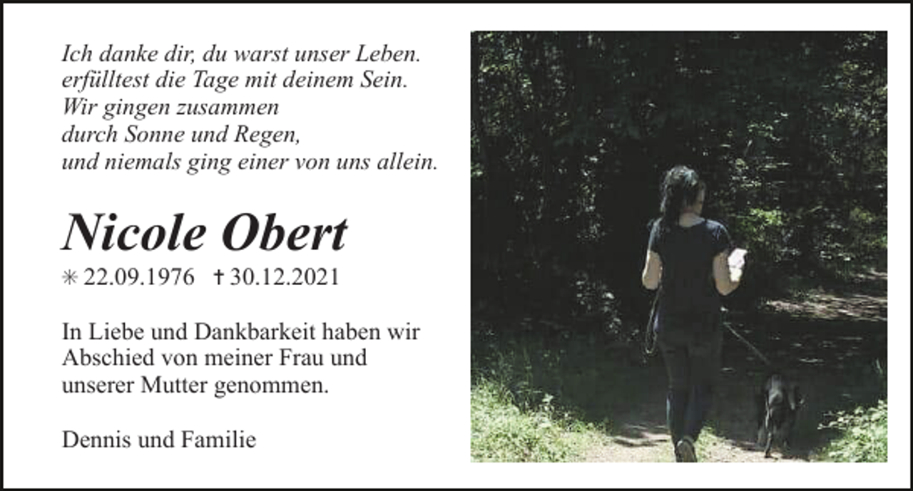 <p>Ich danke dir, du warst unser Leben.<br />erfülltest die Tage mit deinem Sein.<br />Wir gingen zusammen<br />durch Sonne und Regen,<br />und niemals ging einer von uns allein.</p><p>Nicole Obert<br />✳ 22.09.1976 ✝ 30.12.2021</p><p>In Liebe und Dankbarkeit haben wir<br />Abschied von meiner Frau und<br />unserer Mutter genommen.<br />Dennis und Familie</p>