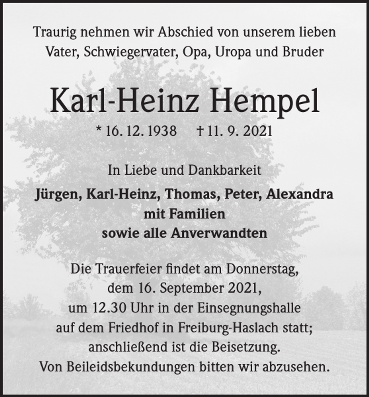 <p>Traurig nehmen wir Abschied von unserem lieben<br />Vater, Schwiegervater, Opa, Uropa und Bruder</p><p>Karl-Heinz Hempel<br />* 16. 12. 1938</p><p>† 11. 9. 2021</p><p>In Liebe und Dankbarkeit<br />Jürgen, Karl-Heinz, Thomas, Peter, Alexandra<br />mit Familien<br />sowie alle Anverwandten<br />Die Trauerfeier findet am Donnerstag,<br />dem 16. September 2021,<br />um 12.30 Uhr in der Einsegnungshalle<br />auf dem Friedhof in Freiburg-Haslach statt;<br />anschließend ist die Beisetzung.<br />Von Beileidsbekundungen bitten wir abzusehen.</p>