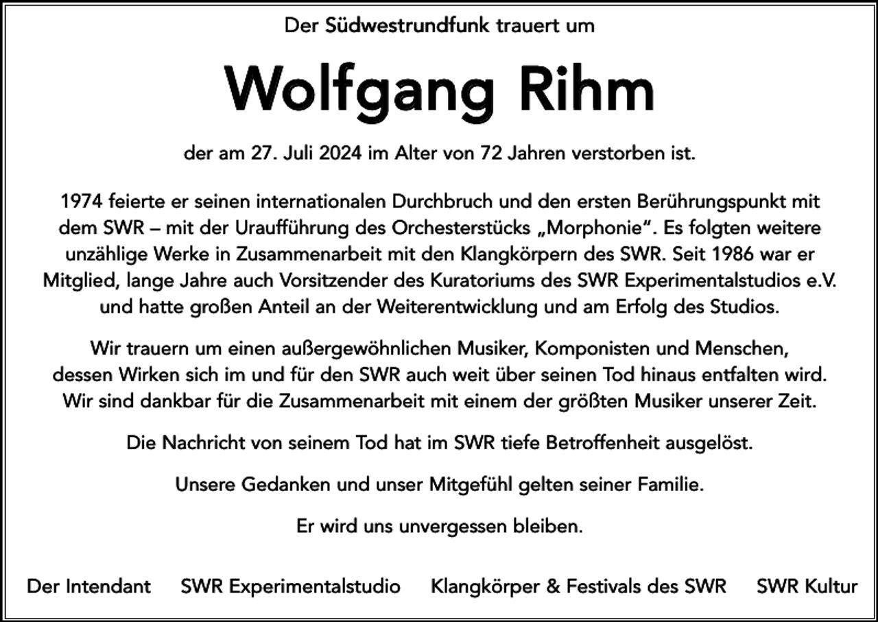 <p>Der Südwestrundfunk trauert um</p>
<p>Wolfgang Rihm<br />der am 27. Juli 2024 im Alter von 72 Jahren verstorben ist.<br />1974 feierte er seinen internationalen Durchbruch und den ersten Berührungspunkt mit<br />dem SWR – mit der Uraufführung des Orchesterstücks „Morphonie“. Es folgten weitere<br />unzählige Werke in Zusammenarbeit mit den Klangkörpern des SWR. Seit 1986 war er<br />Mitglied, lange Jahre auch Vorsitzender des Kuratoriums des SWR Experimentalstudios e.V.<br />und hatte großen Anteil an der Weiterentwicklung und am Erfolg des Studios.<br />Wir trauern um einen außergewöhnlichen Musiker, Komponisten und Menschen,<br />dessen Wirken sich im und für den SWR auch weit über seinen Tod hinaus entfalten wird.<br />Wir sind dankbar für die Zusammenarbeit mit einem der größten Musiker unserer Zeit.<br />Die Nachricht von seinem Tod hat im SWR tiefe Betroffenheit ausgelöst.<br />Unsere Gedanken und unser Mitgefühl gelten seiner Familie.<br />Er wird uns unvergessen bleiben.</p>
<p>Der Intendant</p>
<p>SWR Experimentalstudio</p>
<p>Klangkörper &amp; Festivals des SWR</p>
<p>SWR Kultur</p>