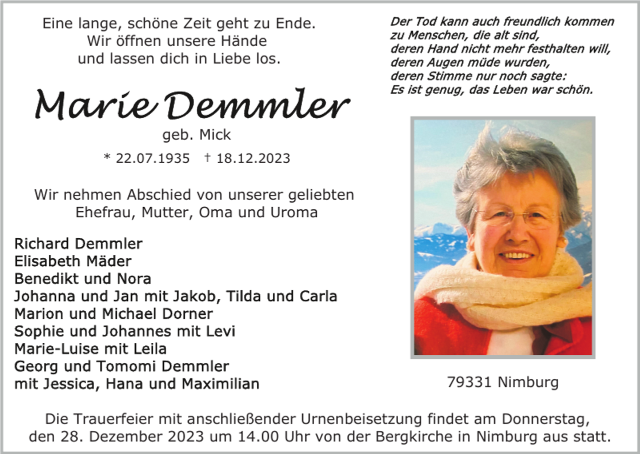 <p>Eine lange, schöne Zeit geht zu Ende.<br />Wir öffnen unsere Hände<br />und lassen dich in Liebe los.</p><p>geb. Mick<br />* 22.07.1935</p><p>† 18.12.2023</p><p>Wir nehmen Abschied von unserer geliebten<br />Ehefrau, Mutter, Oma und Uroma</p><p>79331 Nimburg<br />Die Trauerfeier mit anschließender Urnenbeisetzung findet am Donnerstag,<br />den 28. Dezember 2023 um 14.00 Uhr von der Bergkirche in Nimburg aus statt.</p>
