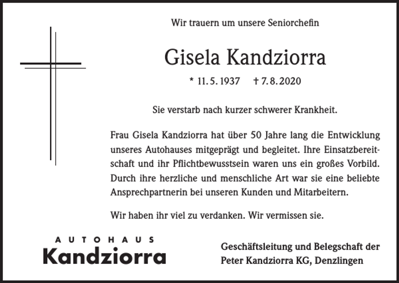 <p>Wir trauern um unsere Seniorchefin</p><p>Gisela Kandziorra<br />* 11. 5. 1937</p><p>† 7. 8. 2020</p><p>Sie verstarb nach kurzer schwerer Krankheit.<br />Frau Gisela Kandziorra hat über 50 Jahre lang die Entwicklung<br />unseres Autohauses mitgeprägt und begleitet. Ihre Einsatzbereitschaft und ihr Pflichtbewusstsein waren uns ein großes Vorbild.<br />Durch ihre herzliche und menschliche Art war sie eine beliebte<br />Ansprechpartnerin bei unseren Kunden und Mitarbeitern.<br />Wir haben ihr viel zu verdanken. Wir vermissen sie.<br />A U T O H A U S</p><p>Kandziorra</p><p>Geschäftsleitung und Belegschaft der<br />Peter Kandziorra KG, Denzlingen</p>