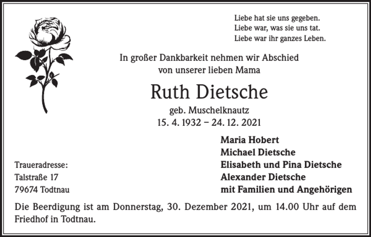 <p>Liebe hat sie uns gegeben.<br />Liebe war, was sie uns tat.<br />Liebe war ihr ganzes Leben.</p><p>In großer Dankbarkeit nehmen wir Abschied<br />von unserer lieben Mama</p><p>Ruth Dietsche<br />geb. Muschelknautz<br />15. 4. 1932 – 24. 12. 2021</p><p>Traueradresse:<br />Talstraße 19674 Todtnau</p><p>Maria Hobert<br />Michael Dietsche<br />Elisabeth und Pina Dietsche<br />Alexander Dietsche<br />mit Familien und Angehörigen</p><p>Die Beerdigung ist am Donnerstag, 30. Dezember 2021, um 14.00 Uhr auf dem<br />Friedhof in Todtnau.</p>