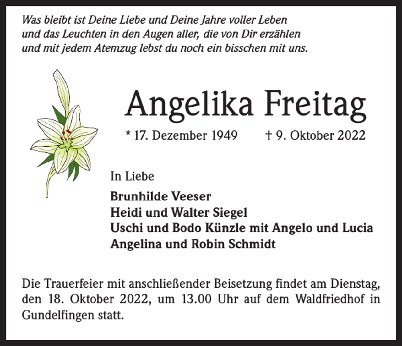 <p>Was bleibt ist Deine Liebe und Deine Jahre voller Leben<br />und das Leuchten in den Augen aller, die von Dir erzählen<br />und mit jedem Atemzug lebst du noch ein bisschen mit uns.</p><p>Angelika Freitag<br />* 17. Dezember 1949 † 9. Oktober 2022<br />In Liebe<br />Brunhilde Veeser<br />Heidi und Walter Siegel<br />Uschi und Bodo Künzle mit Angelo und Lucia<br />Angelina und Robin Schmidt<br />Die Trauerfeier mit anschließender Beisetzung findet am Dienstag,<br />den 18. Oktober 2022, um 13.00 Uhr auf dem Waldfriedhof in<br />Gundelfingen statt.</p>