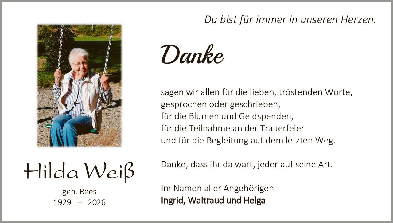<p><i>Du bist für immer in unseren Herzen.</i></p>

<p><strong>Danke</strong></p>

<p>sagen wir allen für die lieben, tröstenden Worte, gesprochen oder geschrieben,<br>für die Blumen und Geldspenden,<br>für die Teilnahme an der Trauerfeier<br>und für die Begleitung auf dem letzten Weg.</p>

<p>Danke, dass ihr da wart, jeder auf seine Art.</p>

<p>Im Namen aller Angehörigen<br><strong>Ingrid, Waltraud und Helga</strong></p>

<p>geb. Rees<br>1929 – 2026</p>
