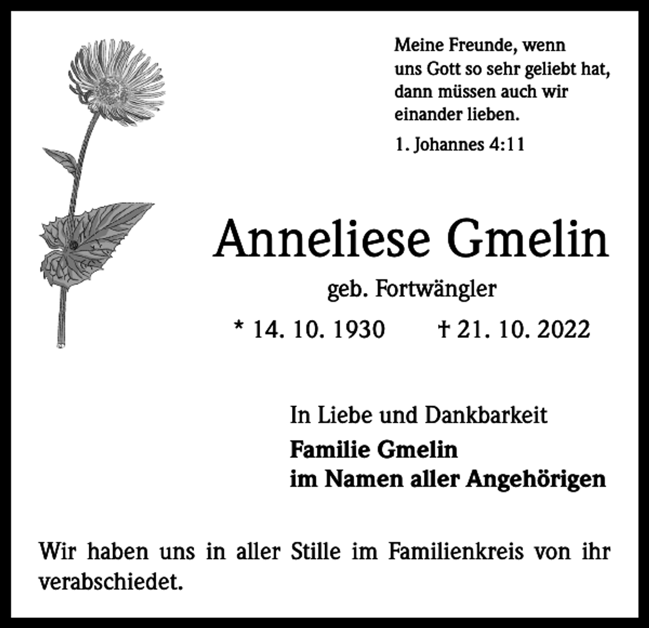 <p>Meine Freunde, wenn<br />uns Gott so sehr geliebt hat,<br />dann müssen auch wir<br />einander lieben.<br />1. Johannes 4:11</p><p>Anneliese Gmelin<br />geb. Fortwängler<br />* 14. 10. 1930 † 21. 10. 2022<br />In Liebe und Dankbarkeit<br />Familie Gmelin<br />im Namen aller Angehörigen<br />Wir haben uns in aller Stille im Familienkreis von ihr<br />­verabschiedet.</p>
