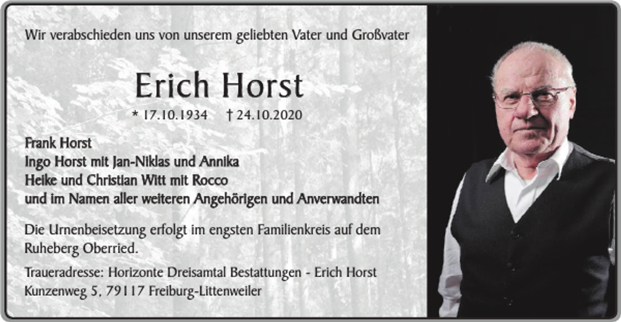 <p>Wir verabschieden uns von unserem geliebten Vater und Großvater</p><p>Erich Horst</p><p>* 17.10.1934</p><p>24.10.2020</p><p>Frank Horst<br />Ingo Horst mit Jan-Niklas und Annika<br />Heike und Christian Witt mit Rocco<br />und im Namen aller weiteren Angehörigen und Anverwandten<br />Die Urnenbeisetzung erfolgt im engsten Familienkreis auf dem<br />Ruheberg Oberried.<br />Traueradresse: Horizonte Dreisamtal Bestattungen - Erich Horst<br />Kunzenweg 5, 79117 Freiburg-Littenweiler</p>