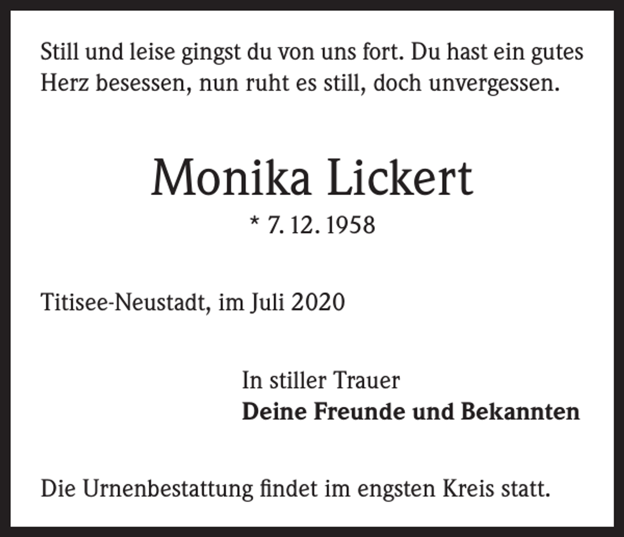<p>Still und leise gingst du von uns fort. Du hast ein gutes<br />Herz besessen, nun ruht es still, doch unvergessen.</p><p>Monika Lickert<br />* 7. 12. 1958<br />Titisee-Neustadt, im Juli 2020<br />In stiller Trauer<br />Deine Freunde und Bekannten<br />Die Urnenbestattung findet im engsten Kreis statt.</p>