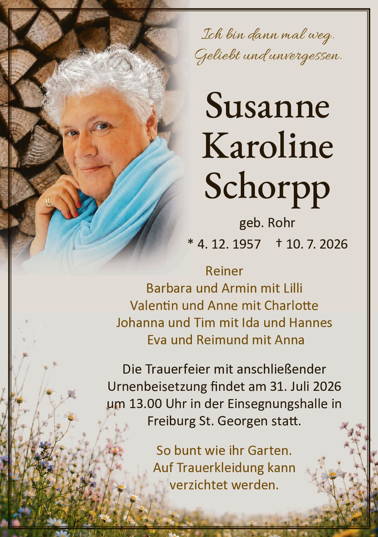 <p><i>Ich bin dann mal weg.<br>Geliebt und unvergessen.</i></p>

<p><strong>Susanne<br>Karoline<br>Schorpp</strong><br>geb. Rohr<br>* 4. 12. 1957 † 10. 7. 2026</p>

<p>Reiner<br>Barbara und Armin mit Lilli<br>Valentin und Anne mit Charlotte<br>Johanna und Tim mit Ida und Hannes<br>Eva und Reimund mit Anna</p>

<p>Die Trauerfeier mit anschließender Urnenbeisetzung findet am 31. Juli 2026 um 13.00 Uhr in der Einsegnungshalle in Freiburg St. Georgen statt.</p>

<p><i>So bunt wie ihr Garten.<br>Auf Trauerkleidung kann verzichtet werden.</i></p>
