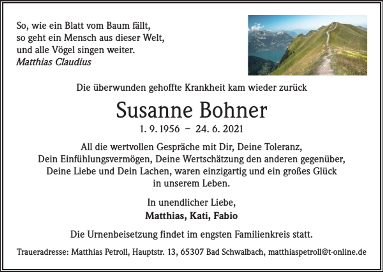 <p>So, wie ein Blatt vom Baum fällt,<br />so geht ein Mensch aus dieser Welt,<br />und alle Vögel singen weiter.<br />Matthias Claudius<br />Die überwunden gehoffte Krankheit kam wieder zurück</p><p>Susanne Bohner<br />1. 9. 1956 – 24. 6. 2021</p><p>All die wertvollen Gespräche mit Dir, Deine Toleranz,<br />Dein Einfühlungsvermögen, Deine Wertschätzung den anderen gegenüber,<br />Deine Liebe und Dein Lachen, waren einzigartig und ein großes Glück<br />in unserem Leben.<br />In unendlicher Liebe,<br />Matthias, Kati, Fabio<br />Die Urnenbeisetzung findet im engsten Familienkreis statt.<br />Traueradresse: Matthias Petroll, Hauptstr. 13, 65307 Bad Schwalbach, matthiaspetroll@t-online.de</p>