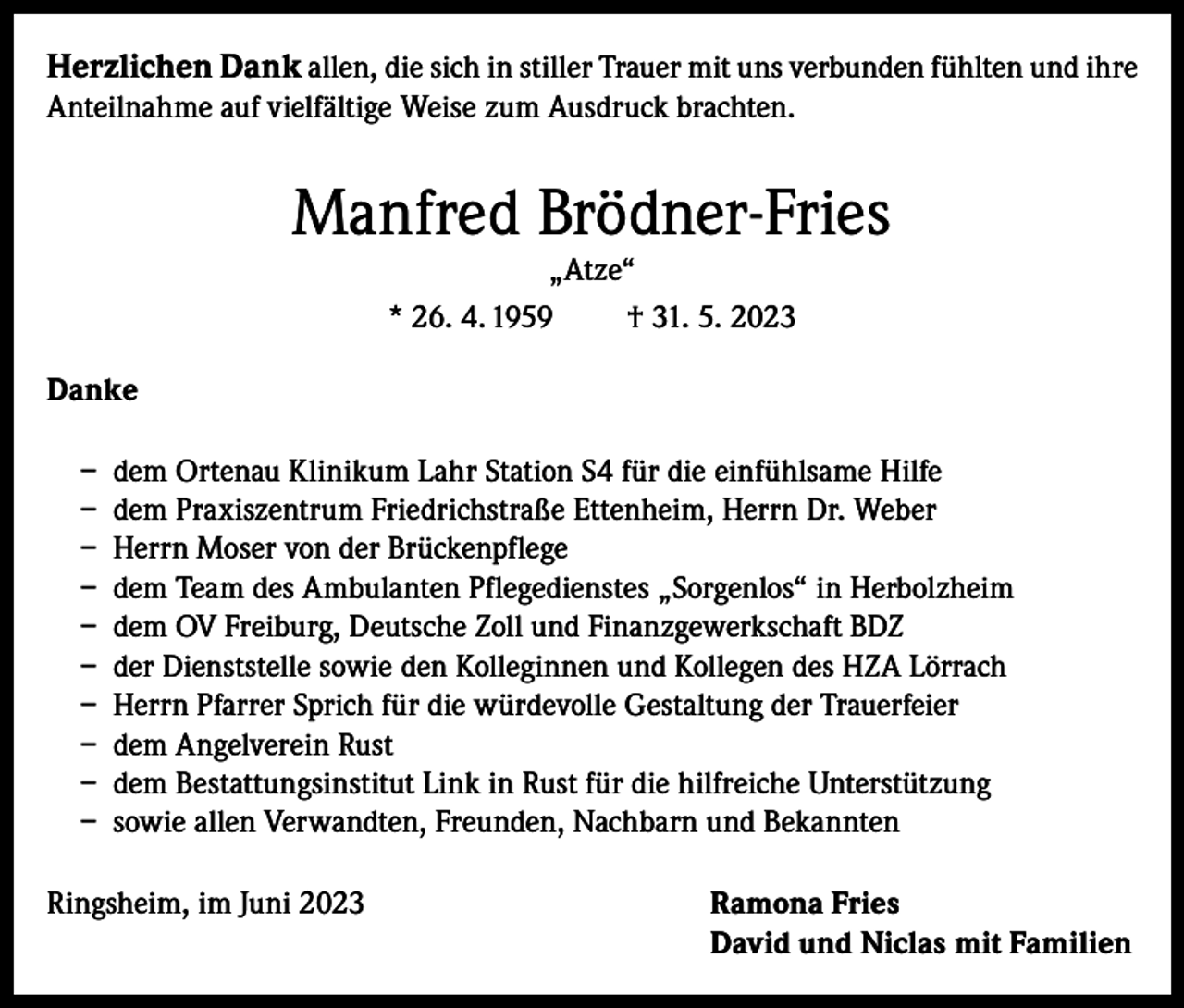 <p>Herzlichen Dank allen, die sich in stiller Trauer mit uns verbunden fühlten und ihre<br />Anteilnahme auf vielfältige Weise zum Ausdruck brachten.</p><p>Manfred Brödner-Fries<br />„Atze“<br />* 26. 4. 1959<br />† 31. 5. 2023</p><p>Danke<br />– dem Ortenau Klinikum Lahr Station S4 für die einfühlsame Hilfe<br />– dem Praxiszentrum Friedrichstraße Ettenheim, Herrn Dr. Weber<br />– Herrn Moser von der Brückenpflege<br />– dem Team des Ambulanten Pflegedienstes „Sorgenlos“ in Herbolzheim<br />– dem OV Freiburg, Deutsche Zoll und Finanzgewerkschaft BDZ<br />– der Dienststelle sowie den Kolleginnen und Kollegen des HZA Lörrach<br />– Herrn Pfarrer Sprich für die würdevolle Gestaltung der Trauerfeier<br />– dem Angelverein Rust<br />– dem Bestattungsinstitut Link in Rust für die hilfreiche Unterstützung<br />– sowie allen Verwandten, Freunden, Nachbarn und Bekannten<br />Ringsheim, im Juni 2023</p><p>amona Fries<br />R<br />David und Niclas mit Familien</p>