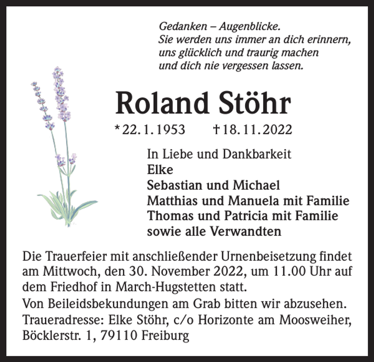 <p>Gedanken – Augenblicke.<br />Sie werden uns immer an dich erinnern,<br />uns glücklich und traurig machen<br />und dich nie vergessen lassen.</p><p>Roland Stöhr</p><p>* 22. 1. 1953 † 18. 11. 2022<br />In Liebe und Dankbarkeit<br />Elke<br />Sebastian und Michael<br />Matthias und Manuela mit Familie<br />Thomas und Patricia mit Familie<br />sowie alle Verwandten<br />Die Trauerfeier mit anschließender Urnenbeisetzung findet<br />am Mittwoch, den 30. November 2022, um 11.00 Uhr auf<br />dem Friedhof in March-Hugstetten statt.<br />Von Beileidsbekundungen am Grab bitten wir abzusehen.<br />Traueradresse: Elke Stöhr, c/o Horizonte am Moosweiher,<br />Böcklerstr. 1, 79110 Freiburg</p>