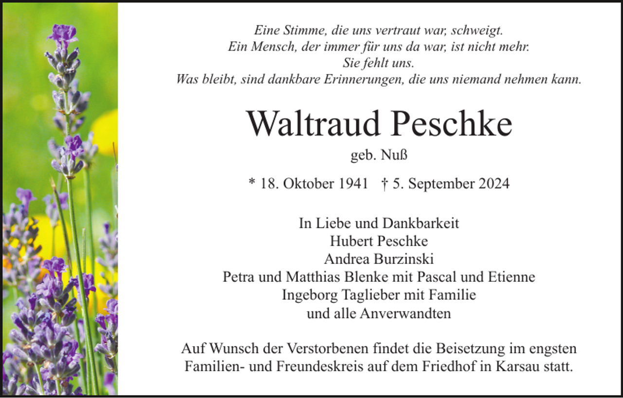 <p>Eine Stimme, die uns vertraut war, schweigt.<br />Ein Mensch, der immer für uns da war, ist nicht mehr.<br />Sie fehlt uns.<br />Was bleibt, sind dankbare Erinnerungen, die uns niemand nehmen kann.</p><p>Waltraud Peschke<br />geb. Nuß<br />* 18. Oktober 1941 † 5. September 2024<br />In Liebe und Dankbarkeit<br />Hubert Peschke<br />Andrea Burzinski<br />Petra und Matthias Blenke mit Pascal und Etienne<br />Ingeborg Taglieber mit Familie<br />und alle Anverwandten<br />Auf Wunsch der Verstorbenen findet die Beisetzung im engsten<br />Familien- und Freundeskreis auf dem Friedhof in Karsau statt.</p>