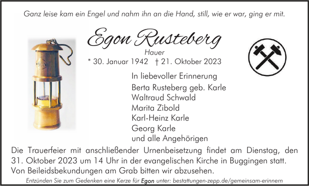 <p>Ganz leise kam ein Engel und nahm ihn an die Hand, still, wie er war, ging er mit.</p><p>Egon Rusteberg<br />Hauer<br />* 30. Januar 1942 † 21. Oktober 2023</p><p>In liebevoller Erinnerung<br />Berta Rusteberg geb. Karle<br />Waltraud Schwald<br />Marita Zibold<br />Karl-Heinz Karle<br />Georg Karle<br />und alle Angehörigen<br />Die Trauerfeier mit anschließender Urnenbeisetzung findet am Dienstag, den<br />31. Oktober 2023 um 14 Uhr in der evangelischen Kirche in Buggingen statt.<br />Von Beileidsbekundungen am Grab bitten wir abzusehen.<br />Entzünden Sie zum Gedenken eine Kerze für</p><p>unter: bestattungen-zepp.de/gemeinsam-erinnern</p>