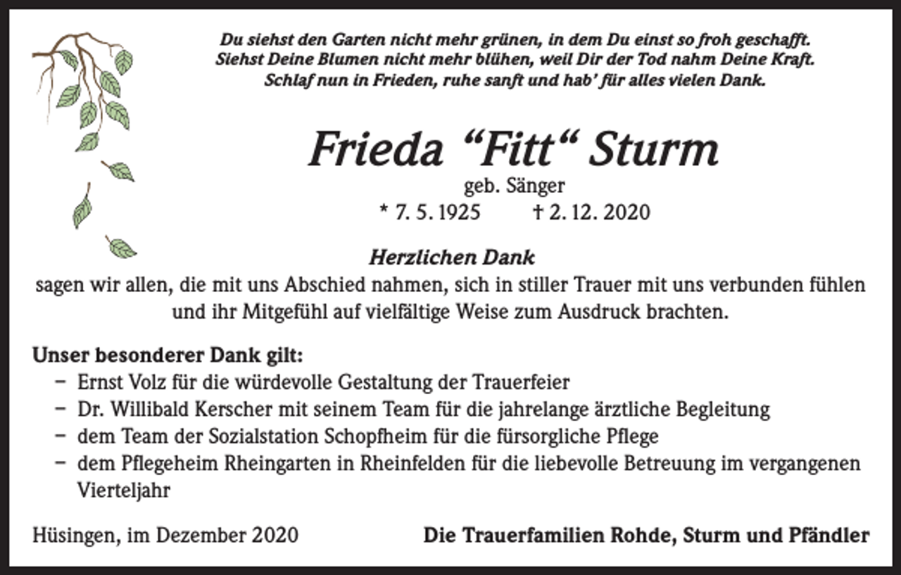 <p>Du siehst den Garten nicht mehr grünen, in dem Du einst so froh geschafft.<br />Siehst Deine Blumen nicht mehr blühen, weil Dir der Tod nahm Deine Kraft.<br />Schlaf nun in Frieden, ruhe sanft und hab’ für alles vielen Dank.</p><p>Frieda “Fitt“ Sturm<br />geb. Sänger<br />* 7. 5. 1925<br />† 2. 12. 2020</p><p>Herzlichen Dank<br />sagen wir allen, die mit uns Abschied nahmen, sich in stiller Trauer mit uns verbunden fühlen<br />und ihr Mitgefühl auf vielfältige Weise zum Ausdruck brachten.<br />Unser besonderer Dank gilt:<br />– Ernst Volz für die würdevolle Gestaltung der Trauerfeier<br />– Dr. Willibald Kerscher mit seinem Team für die jahrelange ärztliche Begleitung<br />– dem Team der Sozialstation Schopfheim für die fürsorgliche Pflege<br />– dem Pflegeheim Rheingarten in Rheinfelden für die liebevolle Betreuung im vergangenen<br />Vierteljahr<br />Hüsingen, im Dezember 2020</p><p>Die Trauerfamilien Rohde, Sturm und Pfändler</p>