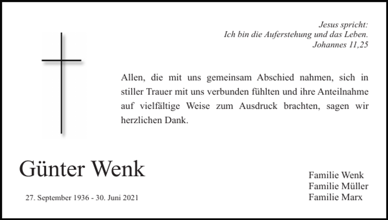 <p>Jesus spricht:<br />Ich bin die Auferstehung und das Leben.<br />Johannes 11,25</p><p>Allen, die mit uns gemeinsam Abschied nahmen, sich in<br />stiller Trauer mit uns verbunden fühlten und ihre Anteilnahme<br />auf vielfältige Weise zum Ausdruck brachten, sagen wir<br />herzlichen Dank.</p><p>Günter Wenk<br />27. September 1936 - 30. Juni 2021</p><p>Familie Wenk<br />Familie Müller<br />Familie Marx</p>
