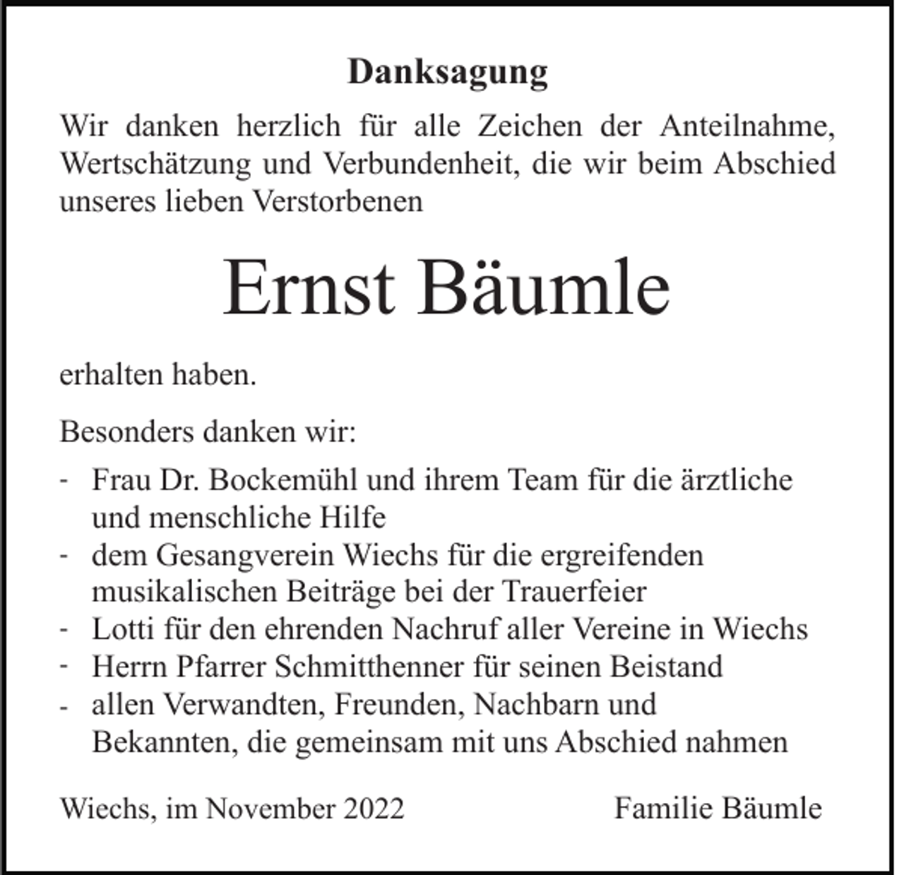 <p>Danksagung<br />Wir danken herzlich für alle Zeichen der Anteilnahme,<br />Wertschätzung und Verbundenheit, die wir beim Abschied<br />unseres lieben Verstorbenen</p><p>Ernst Bäumle<br />erhalten haben.<br />Besonders danken wir:<br />- Frau Dr. Bockemühl und ihrem Team für die ärztliche<br />und menschliche Hilfe<br />- dem Gesangverein Wiechs für die ergreifenden<br />musikalischen Beiträge bei der Trauerfeier<br />- Lotti für den ehrenden Nachruf aller Vereine in Wiechs<br />- Herrn Pfarrer Schmitthenner für seinen Beistand<br />- allen Verwandten, Freunden, Nachbarn und<br />Bekannten, die gemeinsam mit uns Abschied nahmen<br />Wiechs, im November 2022</p><p>Familie Bäumle</p>