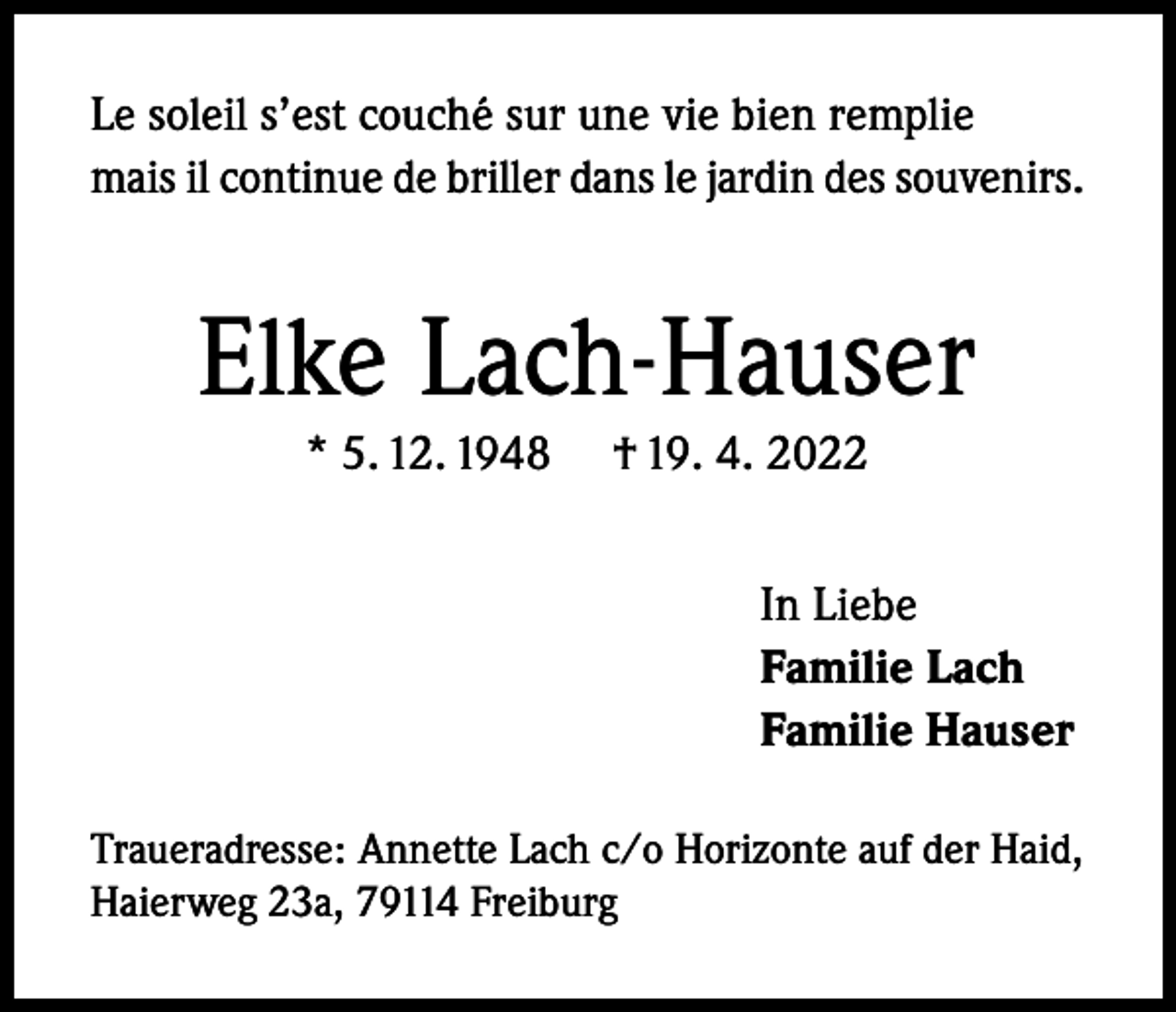 <p>Le soleil s’est couché sur une vie bien remplie<br />mais il continue de briller dans le jardin des souvenirs.</p><p>Elke Lach-Hauser<br />* 5. 12. 1948</p><p>† 19. 4. 2022<br />In Liebe<br />Familie Lach<br />Familie Hauser</p><p>Traueradresse: Annette Lach c/o Horizonte auf der Haid,<br />Haierweg 23a, 79114 Freiburg</p>