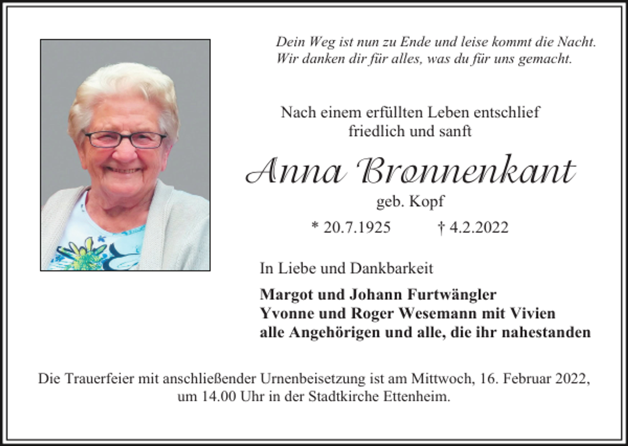 <p>Dein Weg ist nun zu Ende und leise kommt die Nacht.<br />Wir danken dir für alles, was du für uns gemacht.</p><p>Nach einem erfüllten Leben entschlief<br />friedlich und sanft</p><p>Anna Bronnenkant<br />geb. Kopf<br />* 20.7.1925</p><p>† 4.2.2022</p><p>In Liebe und Dankbarkeit<br />Margot und Johann Furtwängler<br />Yvonne und Roger Wesemann mit Vivien<br />alle Angehörigen und alle, die ihr nahestanden<br />Die Trauerfeier mit anschließender Urnenbeisetzung ist am Mittwoch, 16. Februar 2022,<br />um 14.00 Uhr in der Stadtkirche Ettenheim.</p>