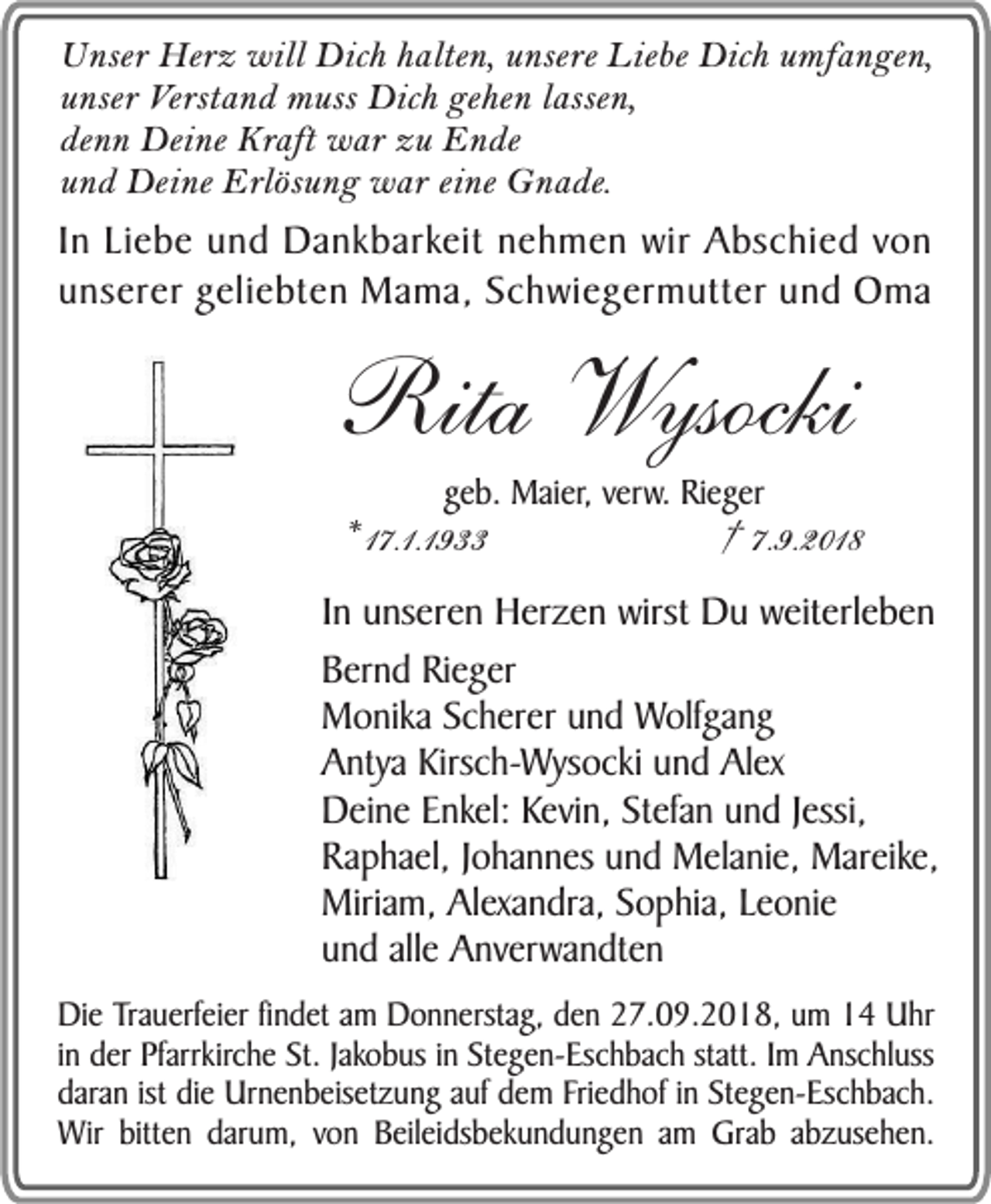 <p>Unser Herz will Dich halten, unsere Liebe Dich umfangen,<br />unser Verstand muss Dich gehen lassen,<br />denn Deine Kraft war zu Ende<br />und Deine Erlösung war eine Gnade.</p><p>In Liebe und Dankbarkeit nehmen wir Abschied von<br />unserer geliebten Mama, Schwiegermutter und Oma</p><p>Rita Wysocki<br />geb. Maier, verw. Rieger</p><p>* 17.1.1933</p><p>† 7.9.2018</p><p>In unseren Herzen wirst Du weiterleben<br />Bernd Rieger<br />Monika Scherer und Wolfgang<br />Antya Kirsch-Wysocki und Alex<br />Deine Enkel: Kevin, Stefan und Jessi,<br />Raphael, Johannes und Melanie, Mareike,<br />Miriam, Alexandra, Sophia, Leonie<br />und alle Anverwandten<br />Die Trauerfeier findet am Donnerstag, den 27.09.2018, um 14 Uhr<br />in der Pfarrkirche St. Jakobus in Stegen-Eschbach statt. Im Anschluss<br />daran ist die Urnenbeisetzung auf dem Friedhof in Stegen-Eschbach.<br />Wir bitten darum, von Beileidsbekundungen am Grab abzusehen.</p>