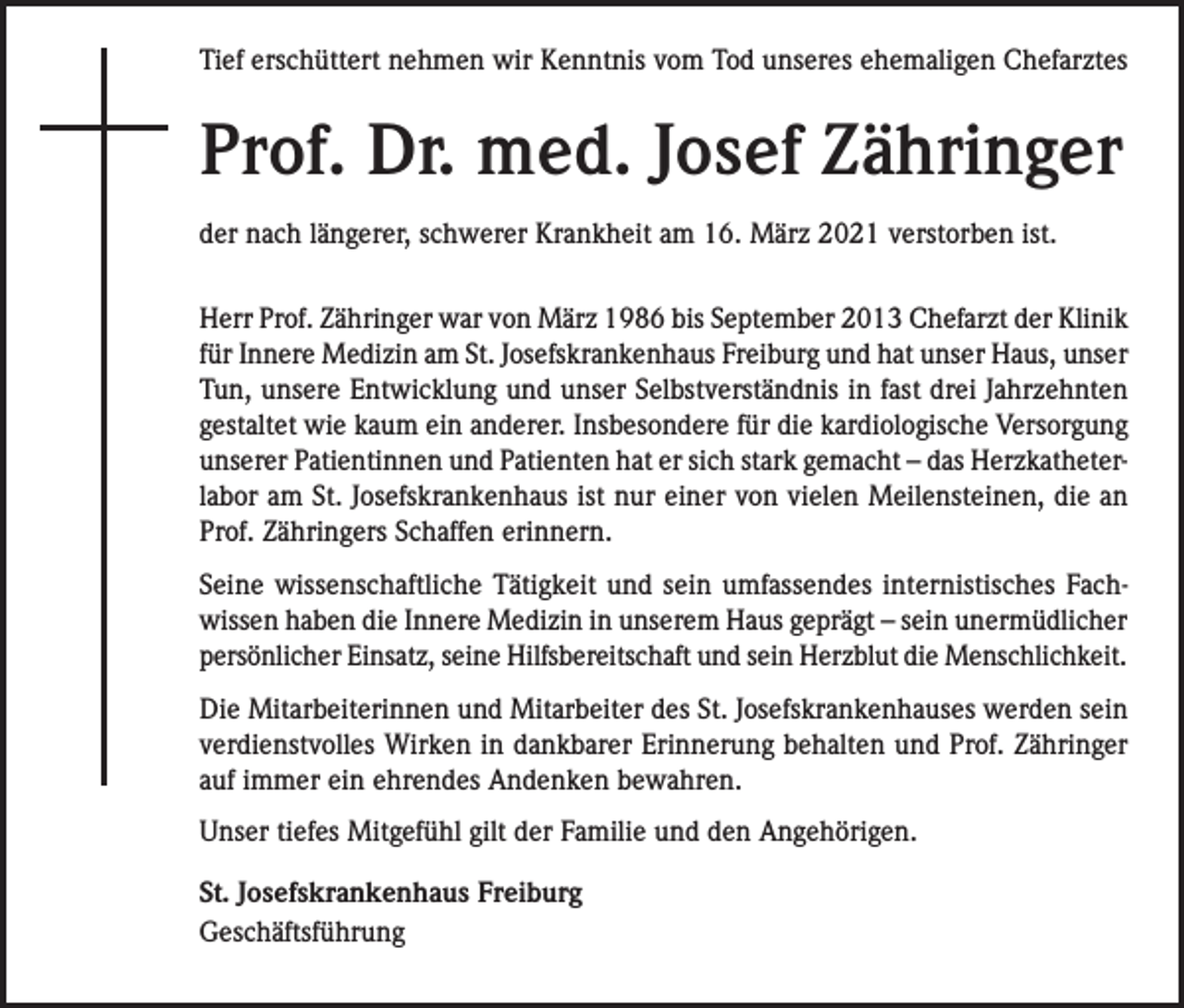 <p>Tief erschüttert nehmen wir Kenntnis vom Tod unseres ehemaligen Chefarztes</p><p>Prof. Dr. med. Josef Zähringer<br />der nach längerer, schwerer Krankheit am 16. März 2021 verstorben ist.<br />Herr Prof. Zähringer war von März 1986 bis September 2013 Chefarzt der Klinik<br />für Innere Medizin am St. Josefskrankenhaus Freiburg und hat unser Haus, unser<br />Tun, unsere Entwicklung und unser Selbstverständnis in fast drei Jahrzehnten<br />gestaltet wie kaum ein anderer. Insbesondere für die kardiologische Versorgung<br />unserer Patientinnen und Patienten hat er sich stark gemacht – das Herzkatheterlabor am St. Josefskrankenhaus ist nur einer von vielen Meilensteinen, die an<br />Prof. Zähringers Schaffen erinnern.<br />Seine wissenschaftliche Tätigkeit und sein umfassendes internistisches Fachwissen haben die Innere Medizin in unserem Haus geprägt – sein unermüdlicher<br />persönlicher Einsatz, seine Hilfsbereitschaft und sein Herzblut die Menschlichkeit.<br />Die Mitarbeiterinnen und Mitarbeiter des St. Josefskrankenhauses werden sein<br />verdienstvolles Wirken in dankbarer Erinnerung behalten und Prof. Zähringer<br />auf immer ein ehrendes Andenken bewahren.<br />Unser tiefes Mitgefühl gilt der Familie und den Angehörigen.<br />St. Josefskrankenhaus Freiburg<br />Geschäftsführung</p>