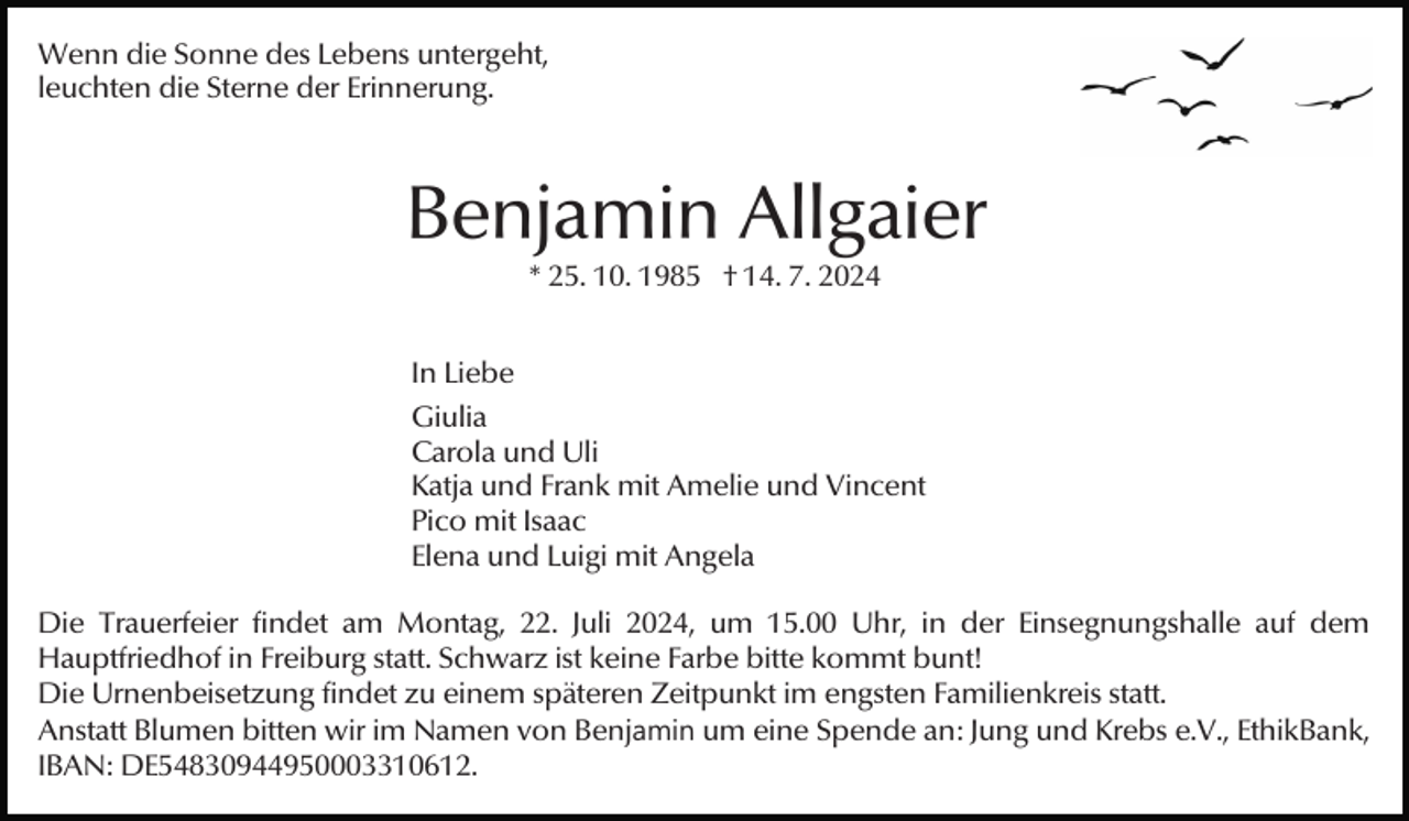<p>Wenn die Sonne des Lebens untergeht,<br />leuchten die Sterne der Erinnerung.</p><p>Benjamin Allgaier<br />* 25. 10. 1985 † 14. 7. 2024<br />In Liebe<br />Giulia<br />Carola und Uli<br />Katja und Frank mit Amelie und Vincent<br />Pico mit Isaac<br />Elena und Luigi mit Angela<br />Die Trauerfeier findet am Montag, 22. Juli 2024, um 15.00 Uhr, in der Einsegnungshalle auf dem<br />Hauptfriedhof in Freiburg statt. Schwarz ist keine Farbe bitte kommt bunt!<br />Die Urnenbeisetzung findet zu einem späteren Zeitpunkt im engsten Familienkreis statt.<br />Anstatt Blumen bitten wir im Namen von Benjamin um eine Spende an: Jung und Krebs e.V., EthikBank,<br />IBAN: DE54830944950003310612.</p>