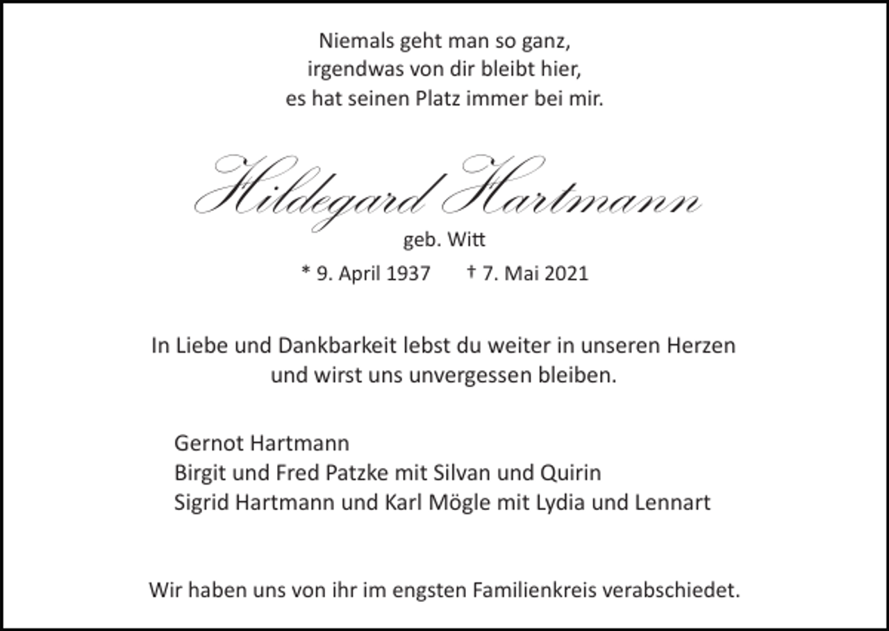<p>Niemals geht man so ganz,<br />irgendwas von dir bleibt hier,<br />es hat seinen Platz immer bei mir.</p><p>Hildegard Hartmann<br />geb. Wi�</p><p>* 9. April 1937</p><p>† 7. Mai 2021</p><p>In Liebe und Dankbarkeit lebst du weiter in unseren Herzen<br />und wirst uns unvergessen bleiben.<br />Gernot Hartmann<br />Birgit und Fred Patzke mit Silvan und Quirin<br />Sigrid Hartmann und Karl Mögle mit Lydia und Lennart</p><p>Wir haben uns von ihr im engsten Familienkreis verabschiedet.</p>
