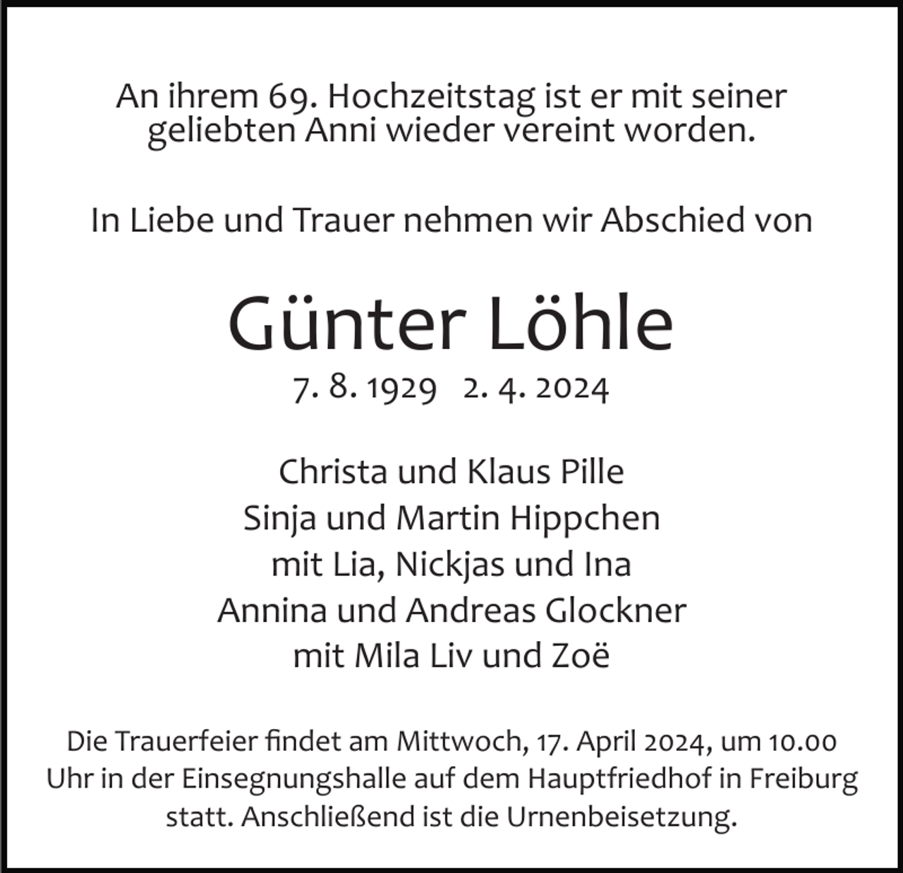 <p>An ihrem 69. Hochzeitstag ist er mit seiner<br />geliebten Anni wieder vereint worden.<br />In Liebe und Trauer nehmen wir Abschied von</p><p>Günter Löhle<br />7. 8. 1929 2. 4. 2024</p><p>Christa und Klaus Pille<br />Sinja und Martin Hippchen<br />mit Lia, Nickjas und Ina<br />Annina und Andreas Glockner<br />mit Mila Liv und Zoë<br />Die Trauerfeier ﬁndet am Mittwoch, 17. April 2024, um 10.00<br />Uhr in der Einsegnungshalle auf dem Hauptfriedhof in Freiburg<br />statt. Anschließend ist die Urnenbeisetzung.</p>