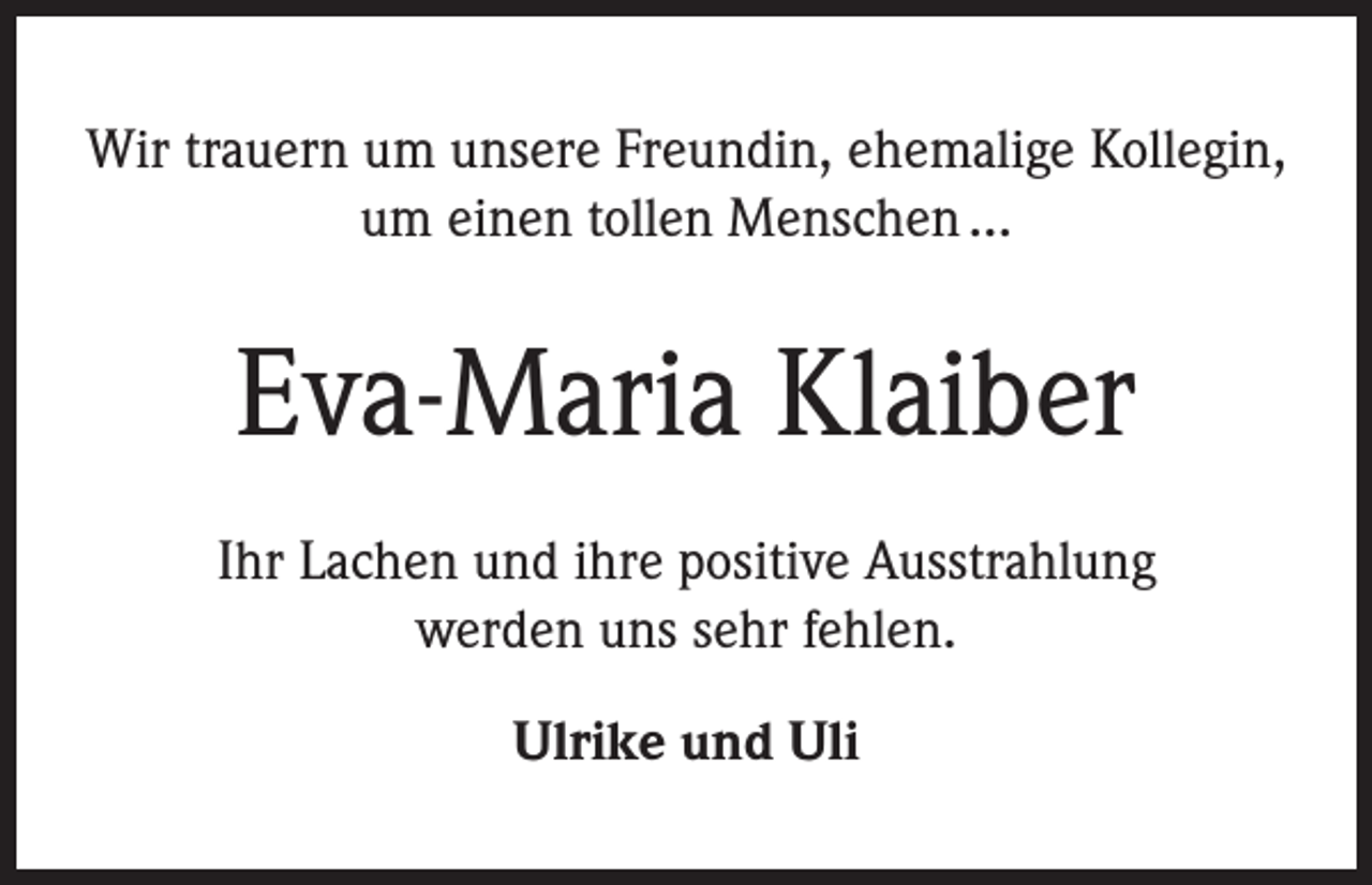 <p>Wir trauern um unsere Freundin, ehemalige Kollegin,<br />um einen tollen Menschen ...</p><p>Eva-Maria Klaiber<br />Ihr Lachen und ihre positive Ausstrahlung<br />werden uns sehr fehlen.<br />Ulrike und Uli</p>