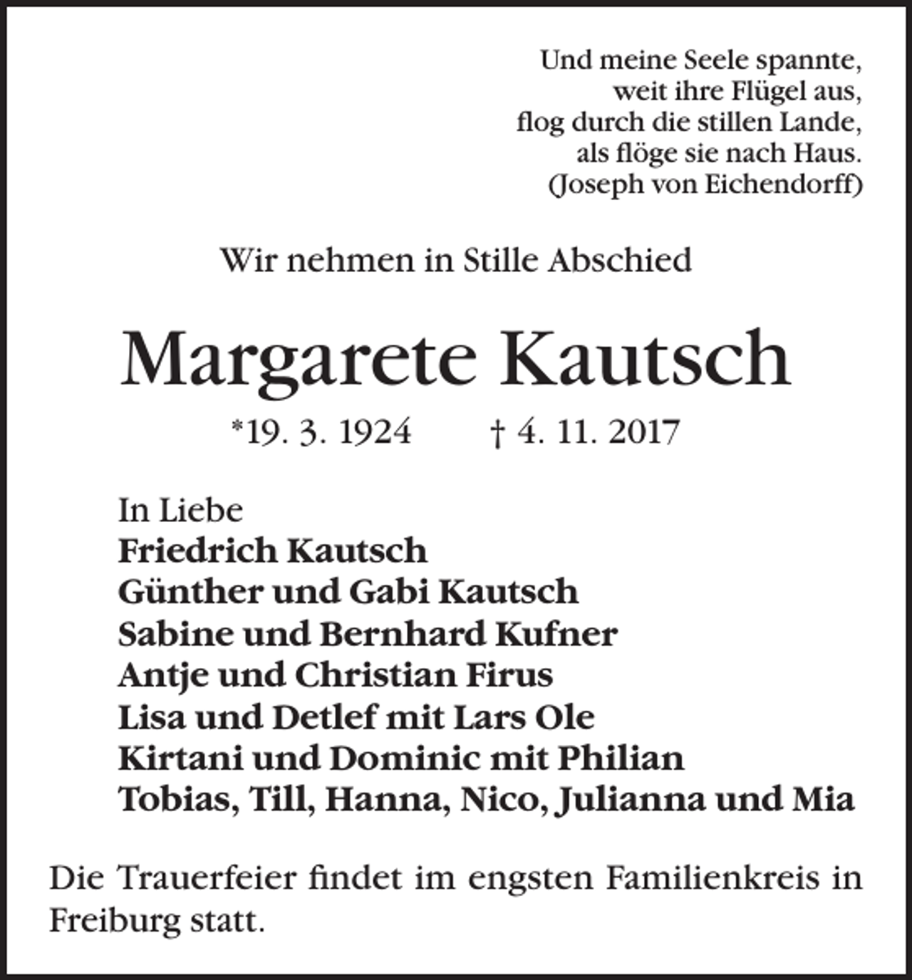 <p>Und meine Seele spannte,<br />weit ihre Flügel aus,<br />flog durch die stillen Lande,<br />als flöge sie nach Haus.<br />(Joseph von Eichendorff)</p><p>Wir nehmen in Stille Abschied</p><p>Margarete Kautsch<br />*19. 3. 1924</p><p>† 4. 11. 2017</p><p>In Liebe<br />Friedrich Kautsch<br />Günther und Gabi Kautsch<br />Sabine und Bernhard Kufner<br />Antje und Christian Firus<br />Lisa und Detlef mit Lars Ole<br />Kirtani und Dominic mit Philian<br />Tobias, Till, Hanna, Nico, Julianna und Mia<br />Die Trauerfeier findet im engsten Familienkreis in<br />Freiburg statt.</p>