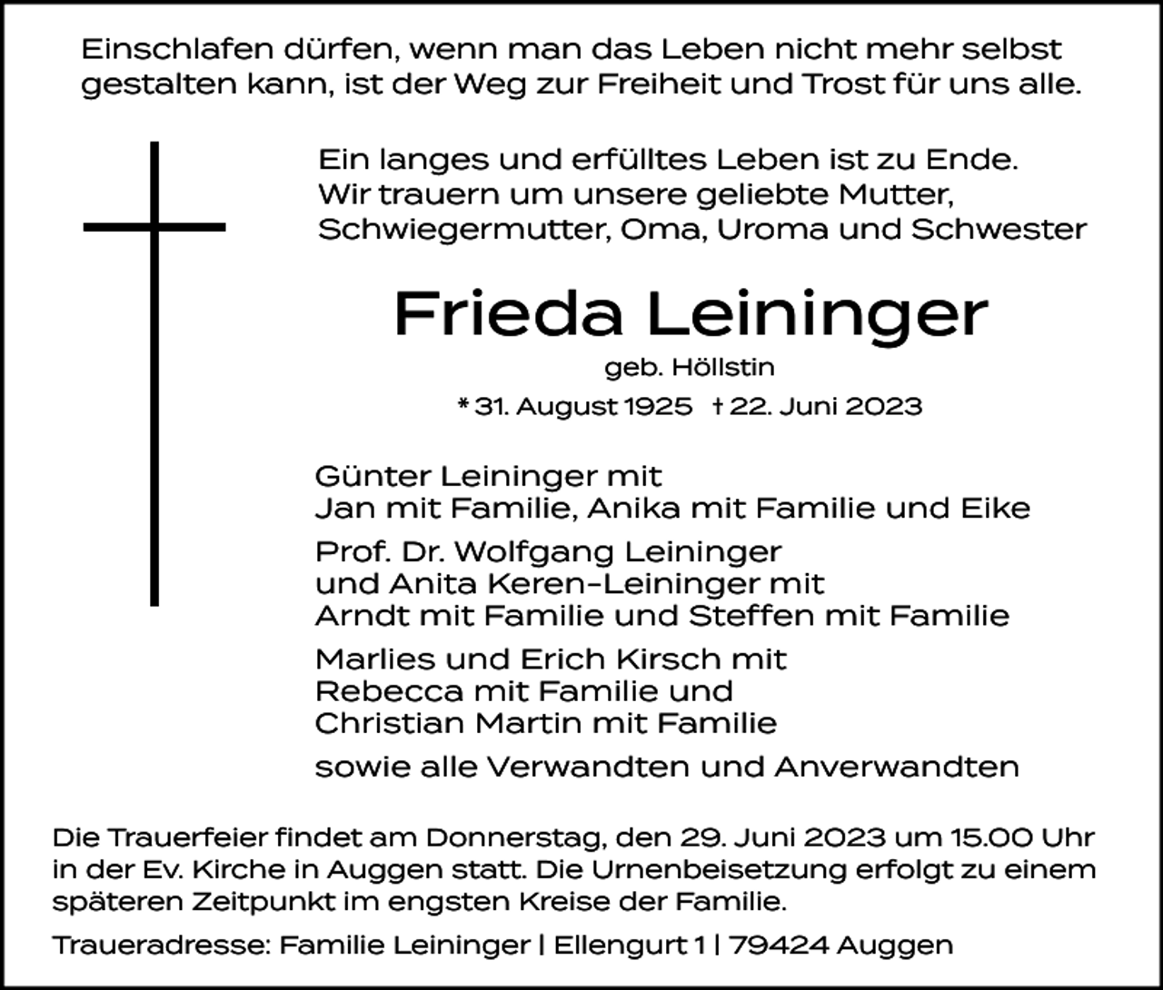 <p>Einschlafen dürfen, wenn man das Leben nicht mehr selbst<br />gestalten kann, ist der Weg zur Freiheit und Trost für uns alle.<br />Ein langes und erfülltes Leben ist zu Ende.<br />Wir trauern um unsere geliebte Mutter,<br />Schwiegermutter, Oma, Uroma und Schwester</p><p>Frieda Leininger<br />geb. Höllstin</p><p>* 31. August 1925 † 22. Juni 2023</p><p>Günter Leininger mit<br />Jan mit Familie, Anika mit Familie und Eike<br />Prof. Dr. Wolfgang Leininger<br />und Anita Keren-Leininger mit<br />Arndt mit Familie und Steffen mit Familie<br />Marlies und Erich Kirsch mit<br />Rebecca mit Familie und<br />Christian Martin mit Familie<br />sowie alle Verwandten und Anverwandten<br />Die Trauerfeier findet am Donnerstag, den 29. Juni 2023 um 15.00 Uhr<br />in der Ev. Kirche in Auggen statt. Die Urnenbeisetzung erfolgt zu einem<br />späteren Zeitpunkt im engsten Kreise der Familie.<br />Traueradresse: Familie Leininger I Ellengurt 1 I 79424 Auggen</p>