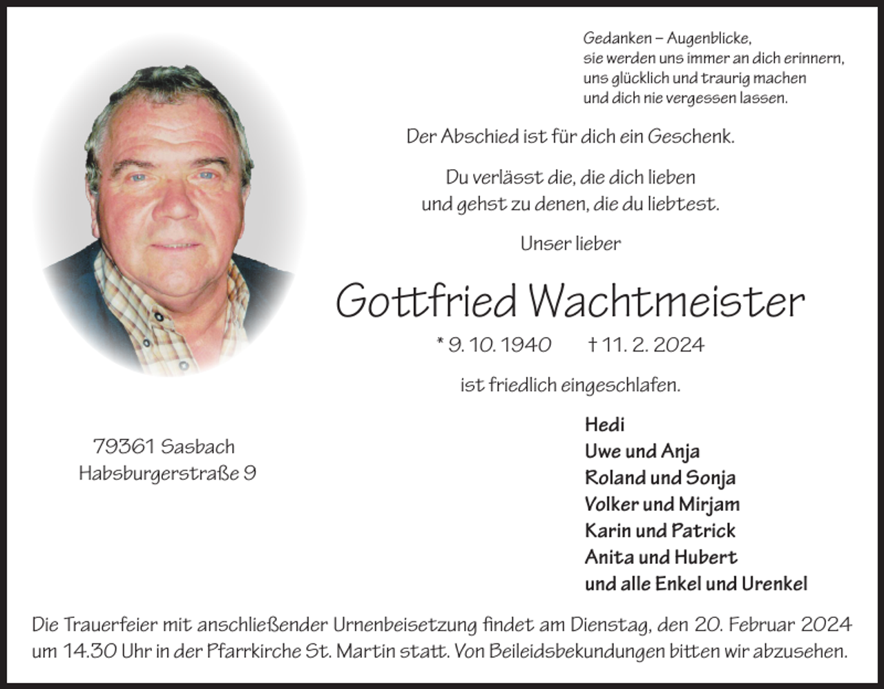 <p>Gedanken – Augenblicke,<br />sie werden uns immer an dich erinnern,<br />uns glücklich und traurig machen<br />und dich nie vergessen lassen.</p><p>Der Abschied ist für dich ein Geschenk.<br />Du verlässt die, die dich lieben<br />und gehst zu denen, die du liebtest.<br />Unser lieber</p><p>Gottfried Wachtmeister<br />* 9. 10. 1940</p><p>† 11. 2. 2024</p><p>ist friedlich eingeschlafen.</p><p>79361 Sasbach<br />Habsburgerstraße 9</p><p>Hedi<br />Uwe und Anja<br />Roland und Sonja<br />Volker und Mirjam<br />Karin und Patrick<br />Anita und Hubert<br />und alle Enkel und Urenkel</p><p>Die Trauerfeier mit anschließender Urnenbeisetzung findet am Dienstag, den 20. Februar 2024<br />um 14.30 Uhr in der Pfarrkirche St. Martin statt. Von Beileidsbekundungen bitten wir abzusehen.</p>