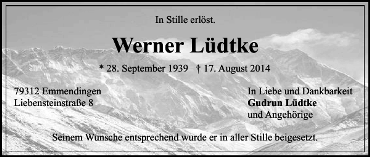 <p>In Stille erlöst.</p><p>Werner Lüdtke<br />* 28. September 1939 † 17. August 2014<br />79312 Emmendingen<br />Liebensteinstraße 8</p><p>In Liebe und Dankbarkeit<br />Gudrun Lüdtke<br />und Angehörige</p><p>Seinem Wunsche entsprechend wurde er in aller Stille beigesetzt.</p>