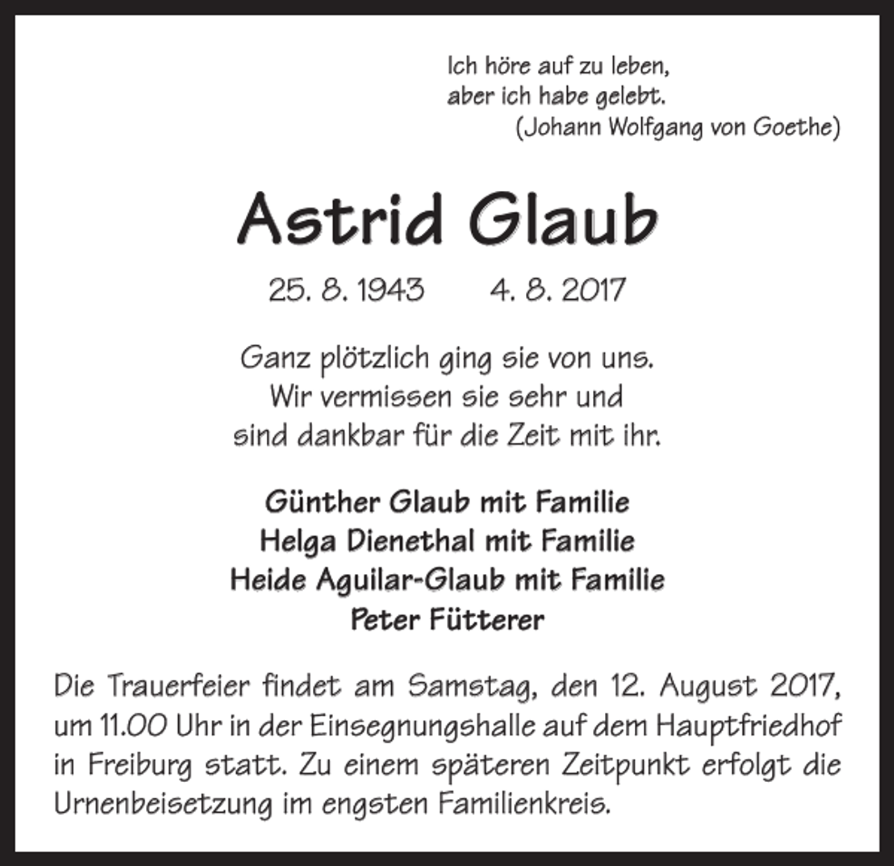 <p>Ich höre auf zu leben,<br />aber ich habe gelebt.</p><p>(Johann Wolfgang von Goethe)</p><p>Astrid Glaub<br />25. 8. 1943 4. 8. 2017<br />Ganz plötzlich ging sie von uns.<br />Wir vermissen sie sehr und<br />sind dankbar für die Zeit mit ihr.<br />Günther Glaub mit Familie<br />Helga Dienethal mit Familie<br />Heide Aguilar-Glaub mit Familie<br />Peter Fütterer<br />Die Trauerfeier findet am Samstag, den 12. August 2017,<br />um 11.00 Uhr in der Einsegnungshalle auf dem Hauptfriedhof<br />in Freiburg statt. Zu einem späteren Zeitpunkt erfolgt die<br />Urnenbeisetzung im engsten Familienkreis.</p>