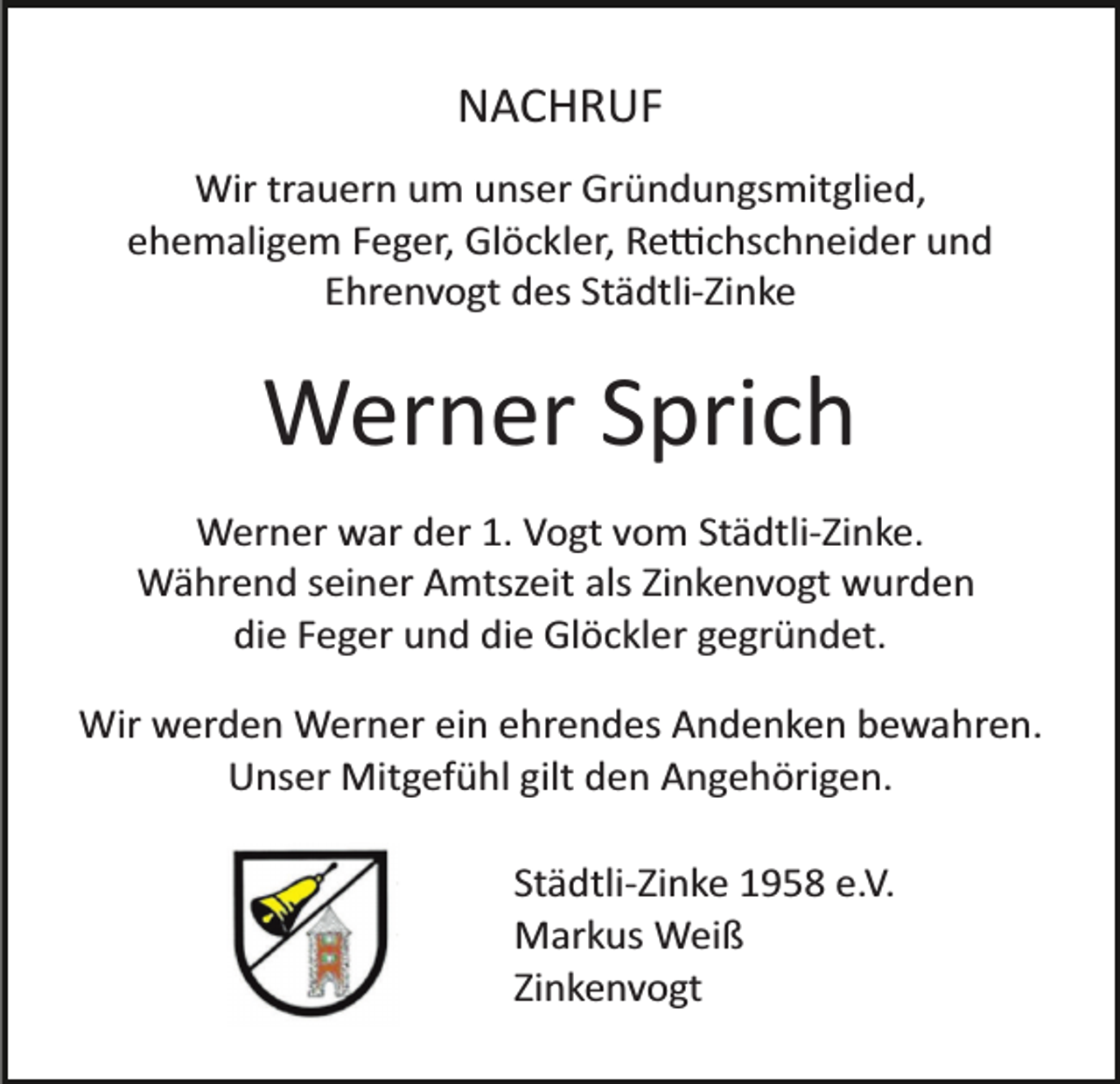 <p>NACHRUF<br />Wir trauern um unser Gründungsmitglied,<br />ehemaligem Feger, Glöckler, Re�chschneider und<br />Ehrenvogt des Städtli­Zinke</p><p>Werner Sprich<br />Werner war der 1. Vogt vom Städtli­Zinke.<br />Während seiner Amtszeit als Zinkenvogt wurden<br />die Feger und die Glöckler gegründet.<br />Wir werden Werner ein ehrendes Andenken bewahren.<br />Unser Mitgefühl gilt den Angehörigen.<br />Städtli­Zinke 1958 e.V.<br />Markus Weiß<br />Zinkenvogt</p>
