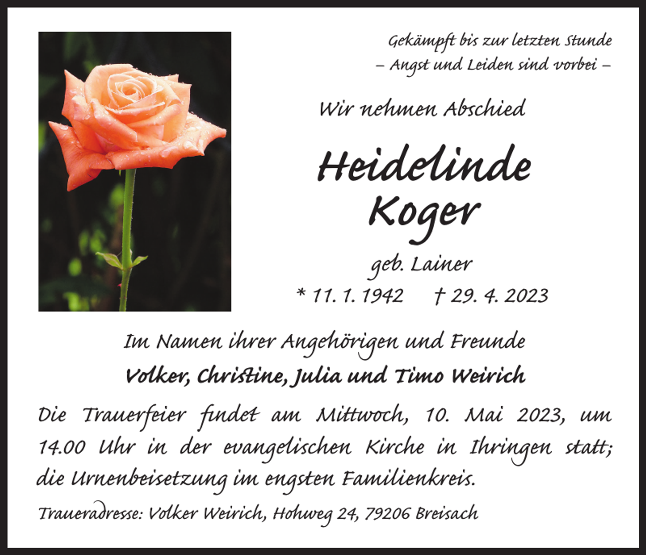 <p>Gekämpft bis zur letzten Stunde<br />– Angst und Leiden sind vorbei –</p><p>Wir nehmen Abschied</p><p>Heidelinde<br />Koger</p><p>geb. Lainer<br />* 11. 1. 1942 † 29. 4. 2023<br />Im Namen ihrer Angehörigen und Freunde<br />Volker, Christine, Julia und Timo Weirich<br />Die Trauerfeier findet am Mittwoch, 10. Mai 2023, um<br />14.00 Uhr in der evangelischen Kirche in Ihringen statt;<br />die Urnenbeisetzung im engsten Familienkreis.<br />Traueradresse: Volker Weirich, Hohweg 24, 79206 Breisach</p>