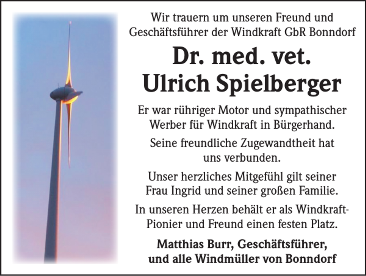 <p>Wir trauern um unseren Freund und<br />Geschäftsführer der Windkraft GbR Bonndorf</p><p>Dr. med. vet.<br />Ulrich Spielberger<br />Er war rühriger Motor und sympathischer<br />Werber für Windkraft in Bürgerhand.<br />Seine freundliche Zugewandtheit hat<br />uns verbunden.<br />Unser herzliches Mitgefühl gilt seiner<br />Frau Ingrid und seiner großen Familie.<br />In unseren Herzen behält er als WindkraftPionier und Freund einen festen Platz.<br />Matthias Burr, Geschäftsführer,<br />und alle Windmüller von Bonndorf</p>