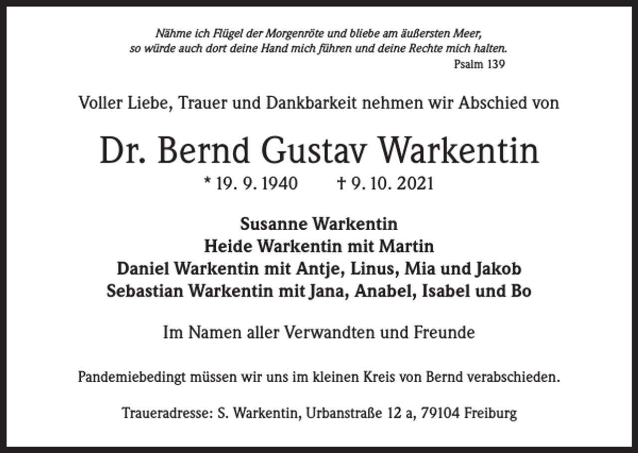 <p>Nähme ich Flügel der Morgenröte und bliebe am äußersten Meer,<br />so würde auch dort deine Hand mich führen und deine Rechte mich halten.<br />Psalm 139</p><p>Voller Liebe, Trauer und Dankbarkeit nehmen wir Abschied von</p><p>Dr. Bernd Gustav Warkentin<br />* 19. 9. 1940 † 9. 10. 2021</p><p>Susanne Warkentin<br />Heide Warkentin mit Martin<br />Daniel Warkentin mit Antje, Linus, Mia und Jakob<br />Sebastian Warkentin mit Jana, Anabel, Isabel und Bo<br />Im Namen aller Verwandten und Freunde<br />Pandemiebedingt müssen wir uns im kleinen Kreis von Bernd verabschieden.<br />Traueradresse: S. Warkentin, Urbanstraße 12 a, 79104 Freiburg</p>