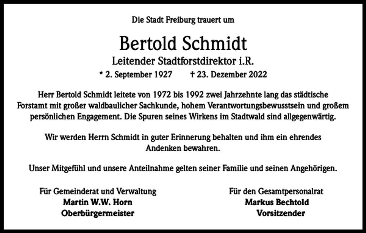 <p>Die Stadt Freiburg trauert um</p><p>Bertold Schmidt</p><p>Leitender Stadtforstdirektor i.R.<br />* 2. September 1927 † 23. Dezember 2022<br />Herr Bertold Schmidt leitete von 1972 bis 1992 zwei Jahrzehnte lang das städtische<br />Forstamt mit großer waldbaulicher Sachkunde, hohem Verantwortungsbewusstsein und großem<br />persönlichen Engagement. Die Spuren seines Wirkens im Stadtwald sind allgegenwärtig.<br />Wir werden Herrn Schmidt in guter Erinnerung behalten und ihm ein ehrendes<br />Andenken bewahren.<br />Unser Mitgefühl und unsere Anteilnahme gelten seiner Familie und seinen Angehörigen.</p><p>Für Gemeinderat und Verwaltung</p><p>Martin W.W. Horn<br />Oberbürgermeister</p><p>Für den Gesamtpersonalrat<br />Markus Bechtold<br />Vorsitzender</p>