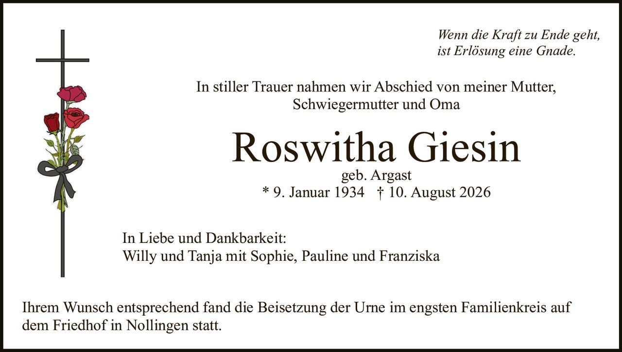 <p><i>Wenn die Kraft zu Ende geht,<br>ist Erlösung eine Gnade.</i></p><p>In stiller Trauer nahmen wir Abschied von meiner Mutter, Schwiegermutter und Oma</p><p><strong>Roswitha Giesin</strong><br>geb. Argast<br>* 9. Januar 1934 † 10. August 2026</p><p>In Liebe und Dankbarkeit:<br>Willy und Tanja mit Sophie, Pauline und Franziska</p><p>Ihrem Wunsch entsprechend fand die Beisetzung der Urne im engsten Familienkreis auf dem Friedhof in Nollingen statt.</p>