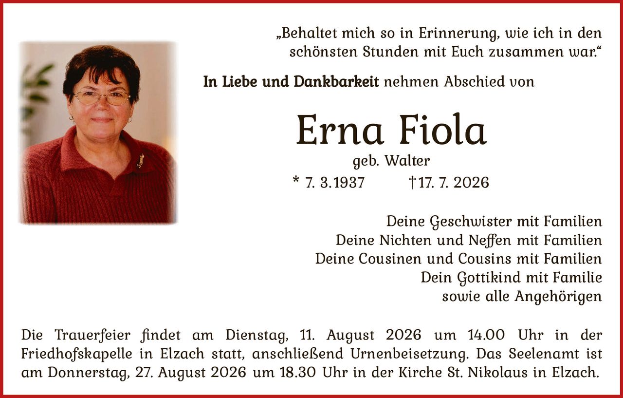 <p>„Behaltet mich so in Erinnerung, wie ich in den schönsten Stunden mit Euch zusammen war."</p>

<p><strong>In Liebe und Dankbarkeit</strong> nehmen Abschied von</p>

<p><strong>Erna Fiola</strong><br>geb. Walter<br>* 7. 3.1937 †17. 7. 2026</p>

<p>Deine Geschwister mit Familien<br>Deine Nichten und Neffen mit Familien<br>Deine Cousinen und Cousins mit Familien<br>Dein Gottikind mit Familie<br>sowie alle Angehörigen</p>

<p>Die Trauerfeier findet am Dienstag, 11. August 2026 um 14.00 Uhr in der Friedhofskapelle in Elzach statt, anschließend Urnenbeisetzung. Das Seelenamt ist am Donnerstag, 27. August 2026 um 18.30 Uhr in der Kirche St. Nikolaus in Elzach.</p>