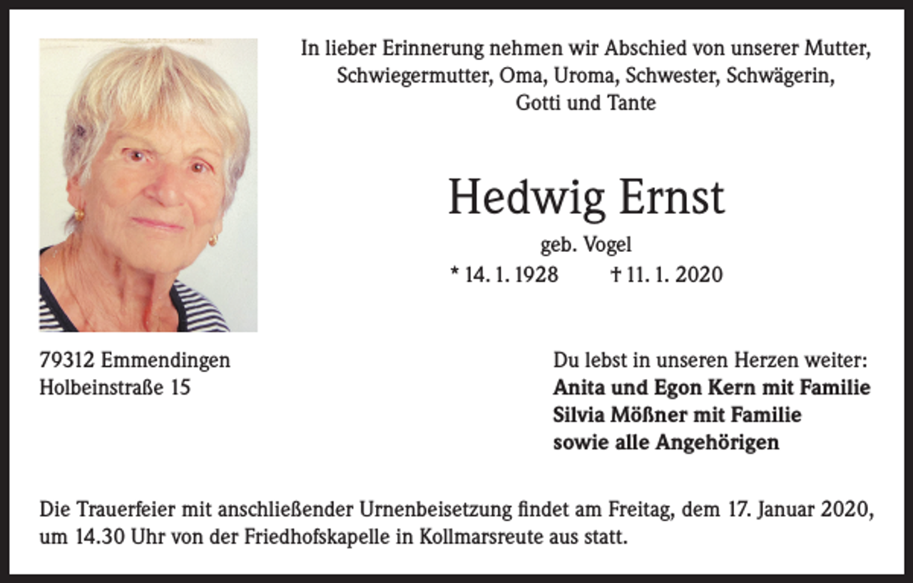 <p>In lieber Erinnerung nehmen wir Abschied von unserer Mutter,<br />Schwiegermutter, Oma, Uroma, Schwester, Schwägerin,<br />Gotti und Tante</p><p>Hedwig Ernst<br />geb. Vogel<br />* 14. 1. 1928<br />† 11. 1. 2020</p><p>79312 Emmendingen<br />Du lebst in unseren Herzen weiter:<br />Holbeinstraße 15 Anita und Egon Kern mit Familie<br />Silvia Mößner mit Familie<br />sowie alle Angehörigen<br />Die Trauerfeier mit anschließender Urnenbeisetzung findet am Freitag, dem 17. Januar 2020,<br />um 14.30 Uhr von der Friedhofskapelle in Kollmarsreute aus statt.</p>