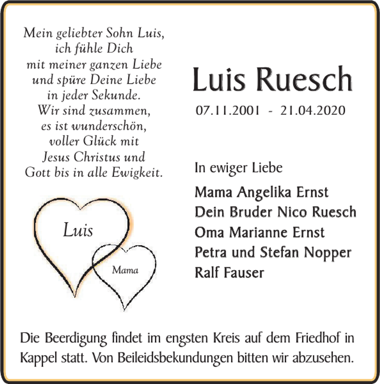 <p>Mein geliebter Sohn Luis,<br />ich fühle Dich<br />mit meiner ganzen Liebe<br />und spüre Deine Liebe<br />in jeder Sekunde.<br />Wir sind zusammen,<br />es ist wunderschön,<br />voller Glück mit<br />Jesus Christus und<br />Gott bis in alle Ewigkeit.</p><p>Luis<br />Mama</p><p>Luis Ruesch<br />07.11.2001 - 21.04.2020</p><p>In ewiger Liebe<br />Mama Angelika Ernst<br />Dein Bruder Nico Ruesch<br />Oma Marianne Ernst<br />Petra und Stefan Nopper<br />Ralf Fauser</p><p>Die Beerdigung findet im engsten Kreis auf dem Friedhof in<br />Kappel statt. Von Beileidsbekundungen bitten wir abzusehen.</p>