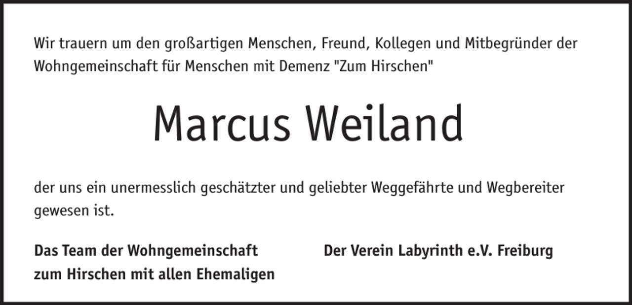 <p>Wir trauern um den großartigen Menschen, Freund, Kollegen und Mitbegründer der<br />Wohngemeinschaft für Menschen mit Demenz "Zum Hirschen"</p><p>Marcus Weiland<br />der uns ein unermesslich geschätzter und geliebter Weggefährte und Wegbereiter<br />gewesen ist.<br />Das Team der Wohngemeinschaft<br />zum Hirschen mit allen Ehemaligen</p><p>Der Verein Labyrinth e.V. Freiburg</p>