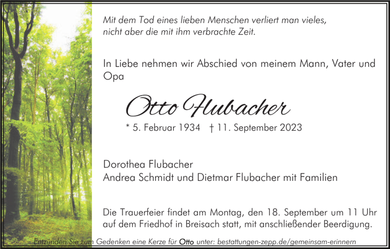 <p>Mit dem Tod eines lieben Menschen verliert man vieles,<br />nicht aber die mit ihm verbrachte Zeit.</p><p>In Liebe nehmen wir Abschied von meinem Mann, Vater und<br />Opa</p><p>Otto Flubacher</p><p>* 5. Februar 1934 † 11. September 2023</p><p>Dorothea Flubacher<br />Andrea Schmidt und Dietmar Flubacher mit Familien<br />Die Trauerfeier findet am Montag, den 18. September um 11 Uhr<br />auf dem Friedhof in Breisach statt, mit anschließender Beerdigung.<br />Entzünden Sie zum Gedenken eine Kerze für</p><p>unter: bestattungen-zepp.de/gemeinsam-erinnern</p>