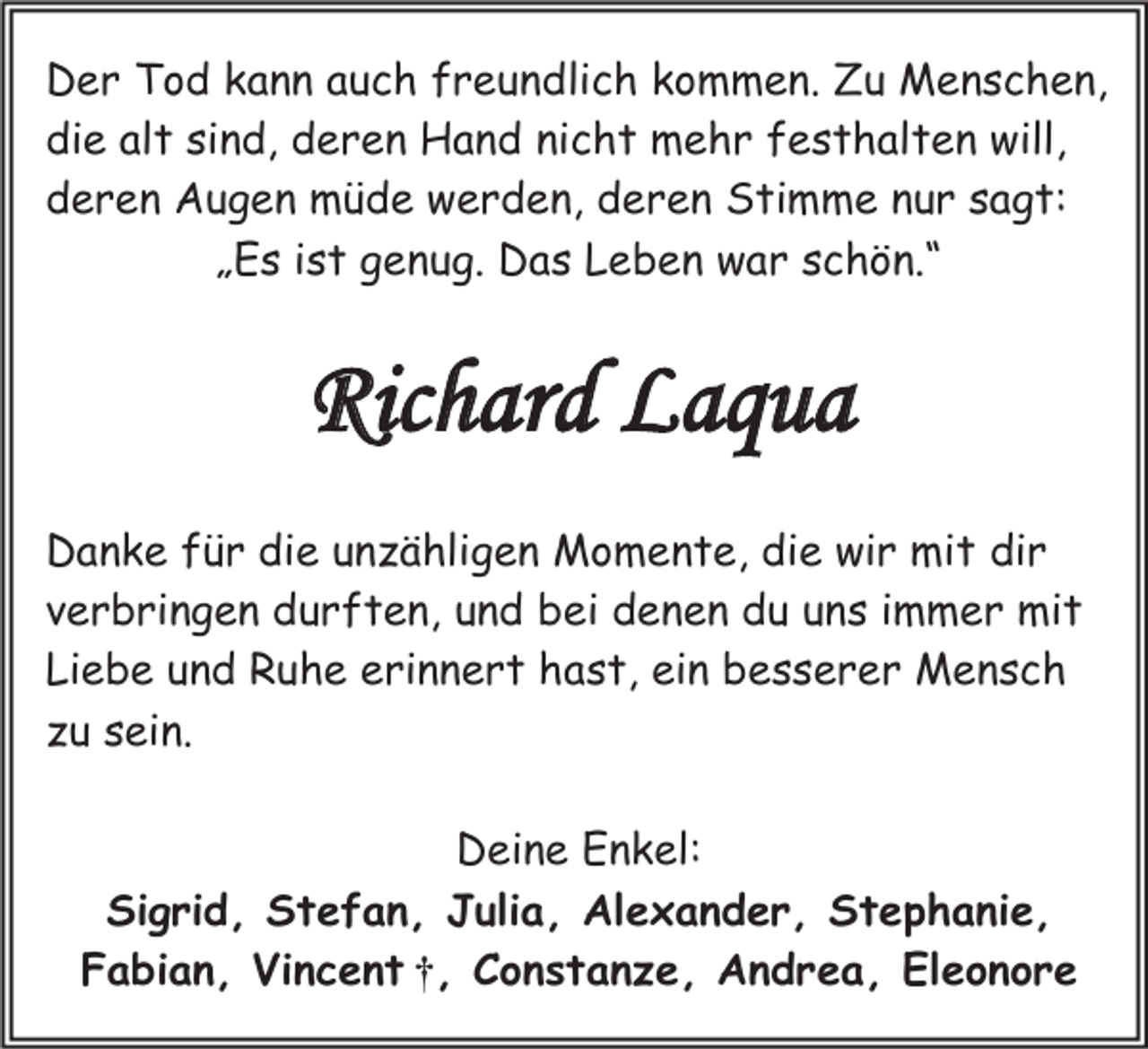 <p>Der Tod kann auch freundlich kommen. Zu Menschen,<br />die alt sind, deren Hand nicht mehr festhalten will,<br />deren Augen müde werden, deren Stimme nur sagt:<br />„Es ist genug. Das Leben war schön.“</p><p>Richard Laqua<br />Danke für die unzähligen Momente, die wir mit dir<br />verbringen durften, und bei denen du uns immer mit<br />Liebe und Ruhe erinnert hast, ein besserer Mensch<br />zu sein.<br />Deine Enkel:<br />Sigrid, Stefan, Julia, Alexander, Stephanie,<br />Fabian, Vincent †, Constanze, Andrea, Eleonore</p>