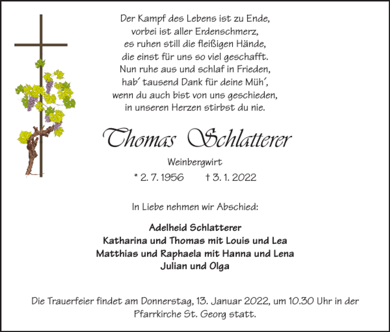 <p>Der Kampf des Lebens ist zu Ende,<br />vorbei ist aller Erdenschmerz,<br />es ruhen still die fleißigen Hände,<br />die einst für uns so viel geschafft.<br />Nun ruhe aus und schlaf in Frieden,<br />hab´ tausend Dank für deine Müh´,<br />wenn du auch bist von uns geschieden,<br />in unseren Herzen stirbst du nie.</p><p>Thomas Schlatterer<br />Weinbergwirt<br />* 2. 7. 1956 † 3. 1. 2022<br />In Liebe nehmen wir Abschied:<br />Adelheid Schlatterer<br />Katharina und Thomas mit Louis und Lea<br />Matthias und Raphaela mit Hanna und Lena<br />Julian und Olga<br />Die Trauerfeier findet am Donnerstag, 13. Januar 2022, um 10.30 Uhr in der<br />­Pfarrkirche St. Georg statt.</p>